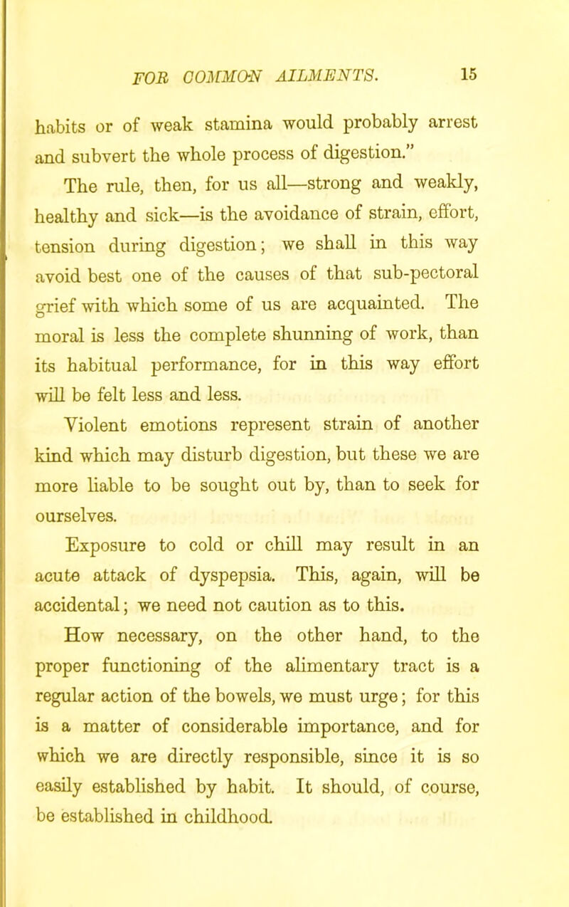habits or of weak stamina would probably arrest and subvert the whole process of digestion.” The rule, then, for us all—strong and weakly, healthy and sick—is the avoidance of strain, effort, tension during digestion; we shall in this way avoid best one of the causes of that sub-pectoral grief 'svith which some of us are acquainted. The moral is less the complete shunning of work, than its habitual performance, for in this way effort wiU be felt less and less. Violent emotions represent strain of another kind which may disturb digestion, but these we are more liable to be sought out by, than to seek for ourselves. Exposure to cold or chiU may result in an acute attack of dyspepsia. This, again, will be accidental; we need not caution as to this. How necessary, on the other hand, to the proper functioning of the alimentary tract is a regular action of the bowels, we must urge; for this is a matter of considerable importance, and for which we are directly responsible, since it is so easily established by habit. It should, of course, be established in childhood.