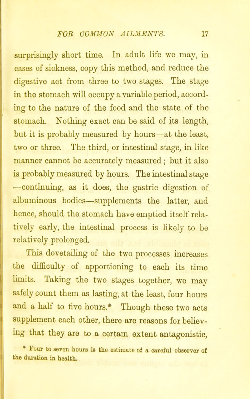 surprisingly short time. In adult life we may, in cases of sickness, copy this method, and reduce the digestive act from three to two stages. The stage in the stomach will occupy a variable period, accord- ing to the nature of the food and the state of the stomach. Nothing exact can be said of its length, but it is probably measured by hours—at the least, two or three. The thu’d, or intestinal stage, in like manner cannot be accurately measured; but it also is probably measured by hours. The intestinal stage —continuing, as it does, the gastric digestion of albuminous bodies—supplements the latter, and hence, should the stomach have emptied itself rela- tively early, the intestinal process is likely to be relatively prolonged. This dovetailing of the two processes increases the difficulty of apportioning to each its time j limits. Taking the two stages together, we may safely count them as lasting, at the least, four hours and a half to five hours.* Though these two acts j supplement each other, there are reasons for believ- I ing that they are to a certam extent antagonistic, I * Four to seven hours is the estimate of a careful observer of the duration in health. I
