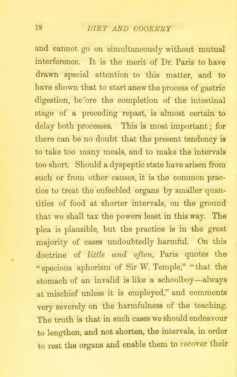 and cannot go on simultaneously without mutual interference. It is the merit of Dr. Paris to have drawn special attention to this matter, and to have shown that to start anew the process of gastric digestion, before the completion of the intestinal stage of a preceding repast, is almost certain to delay both processes. This is most important; for there can be no doubt that the present tendency is to take too many meals, and to make the intervals too short. Should a dyspeptic state have arisen from such or from other causes, it is the conunon prac- tice to treat the enfeebled organs by smaller quan- tities of food at shorter intervals, on the ground that we shall tax the powers least in this way. The plea is plausible, but the practice is in the great majority of cases undoubtedly harmful. On this doctrine of little and often, Paris quotes the “ specious aphorism of Sir W. Temple,” “ that the stomach of an invalid is hke a schoolboy—always at mischief unless it is employed,” and comments very severely on the harmfuhiess of the teaching. The truth is that in such cases we should endeavour to lengthen, and not shorten, the intervals, in order to rest the organs and enable them to recover their