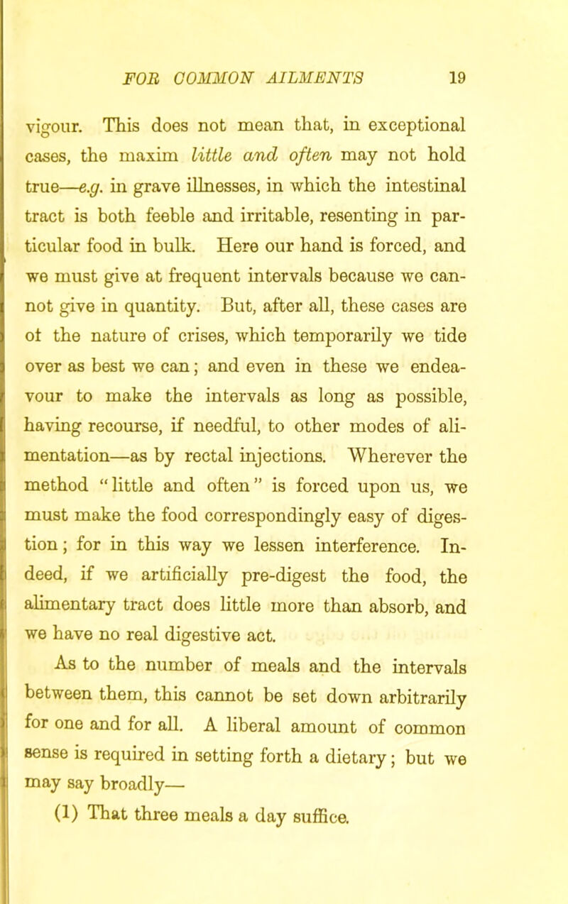 vigour. This does not mean that, in exceptional cases, the maxim little and often may not hold true—e.g. in grave illnesses, in which the intestinal tract is both feeble and irritable, resenting in par- ticular food in bulk. Here our hand is forced, and we must give at frequent intervals because we can- not give in quantity. But, after all, these cases are ot the nature of crises, which temporarily we tide over as best we can; and even in these we endea- vour to make the intervals as long as possible, having recourse, if needful, to other modes of ali- mentation—as by rectal injections. Wherever the method “little and often” is forced upon us, we must make the food correspondingly easy of diges- tion ; for in this way we lessen interference. In- deed, if we artificially pre-digest the food, the alimentary tract does little more than absorb, and we have no real digestive act. As to the number of meals and the intervals between them, this cannot be set down arbitrarily for one and for aU. A liberal amount of common sense is required in setting forth a dietary; but we may say broadly— (1) That three meals a day suffice.