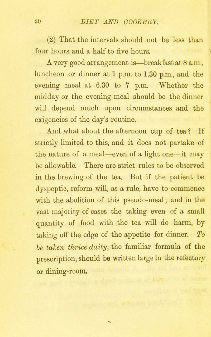 (2) That the intervals should not be less than four hours and a half to five hours. A very good arrangement is—breakfast at 8 a.m., luncheon or dinner at 1 p.m. to 1.30 p.m., and the evening meal at 6.30 to 7 p.m. Whether the midday or the evening meal should be the dinner will depend much upon circumstances and the exigencies of the day’s routine. And what about the afternoon cup of tea ? If strictly limited to this, and it does not partake of the nature of a meal—even of a light one—it may be allowable. There are strict rules to be observed in the brewing of the tea. But if the patient be dyspeptic, reform will, as a rule, have to commence with the abolition of this pseudo-meal; and in the vast majority of cases the taking even of a small quantity of food with the tea Avih do harm, by taking off the edge of the appetite for dinner. To he taken thrice daily, the familiar formula of the prescription, should be written large in the refectoiy or dining-room.