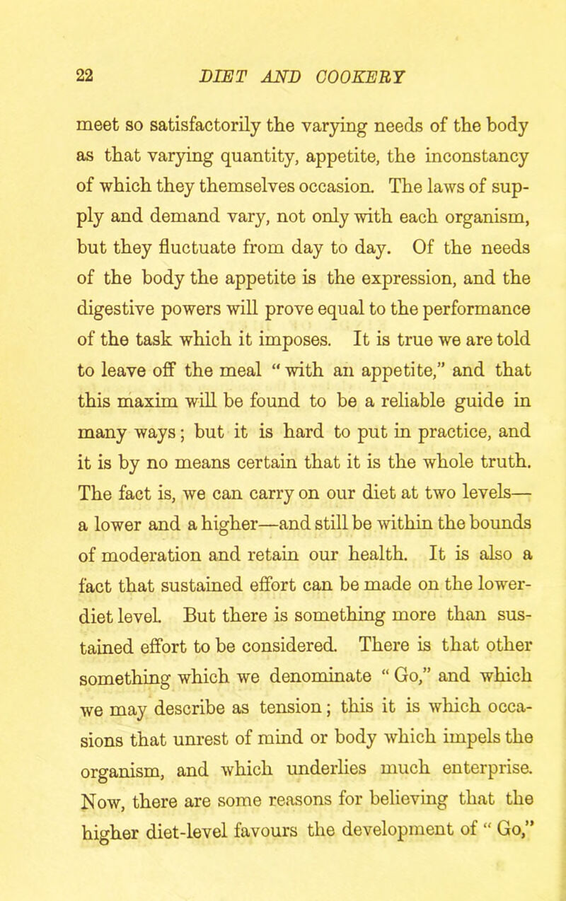 meet so satisfactorily the varying needs of the body as that varying quantity, appetite, the inconstancy of which they themselves occasion. The laws of sup- ply and demand vary, not only with each organism, but they fluctuate from day to day. Of the needs of the body the appetite is the expression, and the digestive powers will prove equal to the performance of the task which it imposes. It is true we are told to leave off the meal “with an appetite,” and that this maxim will be found to be a reliable guide in many ways; but it is hard to put in practice, and it is by no means certain that it is the whole truth. The fact is, we can carry on our diet at two levels— a lower and a higher—and still be within the bounds of moderation and retain our health. It is also a fact that sustained effort can be made on the lower- diet level. But there is something more than sus- tained effort to be considered. There is that other something which we denominate “ Go,” and which we may describe as tension; this it is which occa- sions that unrest of mind or body which impels the organism, and which underlies much enterprise. Now, there are some reasons for believing that the higher diet-level favours the development of “ Go,”