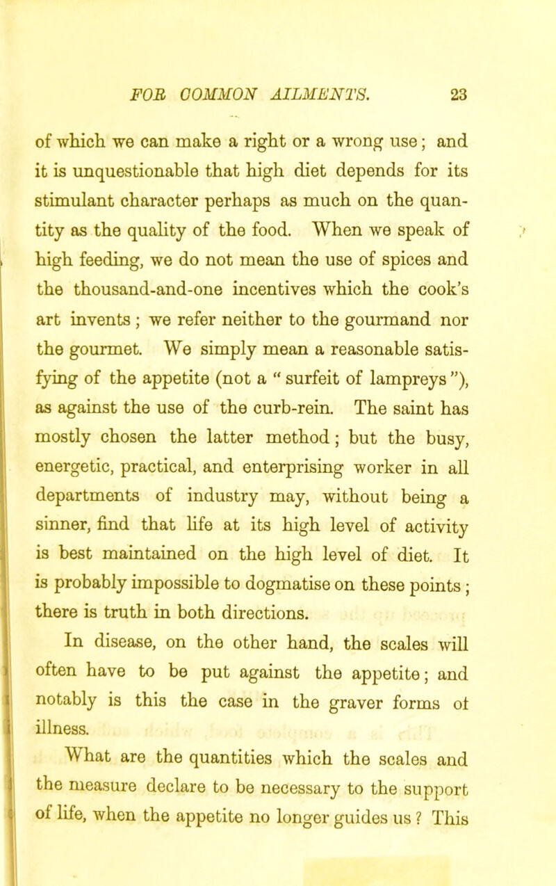 of which we can make a right or a wrong use; and it is unquestionable that high diet depends for its stimulant character perhaps as much on the quan- tity as the quality of the food. When we speak of high feeding, we do not mean the use of spices and the thousand-and-one incentives which the cook’s art invents; we refer neither to the gourmand nor the gourmet. We simply mean a reasonable satis- fying of the appetite (not a “ surfeit of lampreys ”), as against the use of the curb-rein. The saint has mostly chosen the latter method; but the busy, energetic, practical, and enterprising worker in all departments of industry may, without being a sinner, find that hfe at its high level of activity is best maintained on the high level of diet. It is probably impossible to dogmatise on these points; there is truth in both directions. In disease, on the other hand, the scales will often have to be put against the appetite; and notably is this the case in the graver forms of illness. What are the quantities which the scales and the measure declare to be necessary to the support of life, when the appetite no longer guides us ? This