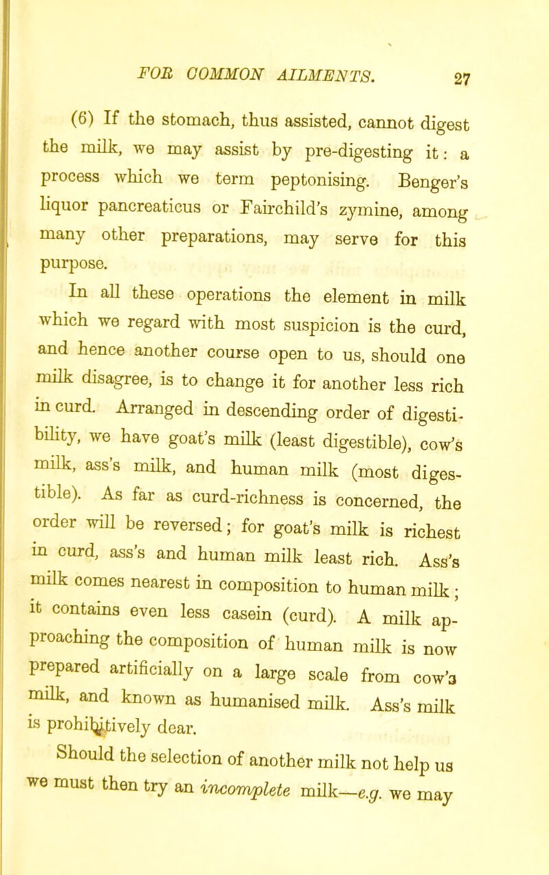(6) If the stomach, thus assisted, cannot digest the milk, we may assist by pre-digesting it: a process which we term peptonising. Benger’s liquor pancreaticus or Fairchild's zymine, among many other preparations, may serve for this purpose. In all these operations the element in milk which we regard with most suspicion is the curd, and hence another course open to us, should one milk disagree, is to change it for another less rich in curd. Arranged in descending order of digesti- bihty, we have goat’s milk (least digestible), cow’s milk, ass’s milk, and human milk (most diges- tible). As far as curd-richness is concerned, the order will be reversed; for goat’s milk is richest in curd, ass s and human milk least rich. Ass’s milk comes nearest in composition to human milk; it contains even less casein (curd). A milk ap- proaching the composition of human milk is now prepared artificially on a large scale from cow’a milk, and known as humanised milk. Ass’s milk is prohilj^ively dear. Should the selection of another milk not help us we must then try an incorwpUte m\Lk~e.g. we may