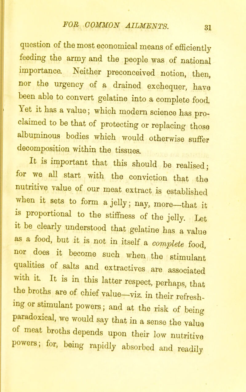 question of the most economical means of efficiently feeding the army and the people was of national importance. Neither preconceived notion, then, nor the urgency of a drained exchequer, have been able to convert gelatine into a complete food > Yet it has a value; which modem science has pro- claimed to be that of protecting or replacing those albuminous bodies which would otherwise suffer decomposition within the tissues. It is important that this should be realised; ; for we all start with the conviction that the nutritive value of our meat extract is established when It sets to form a jelly; nay, more—that it is proportional to the stiffness of the jelly. Let it be clearly understood that gelatine has a value as a food, but it is not in itself a complete food, nor does it become such when the stimulant quahties of salts and extractives are associated with It. It is in this latter respect, perhaps, that the broths are of chief value—viz. in their refresh- ing or stimulant powers; and at the risk of being paradoxical, we would say that in a sense the value of meat broths depends upon their low nutritive powers; for, being rapidly absorbed and readily