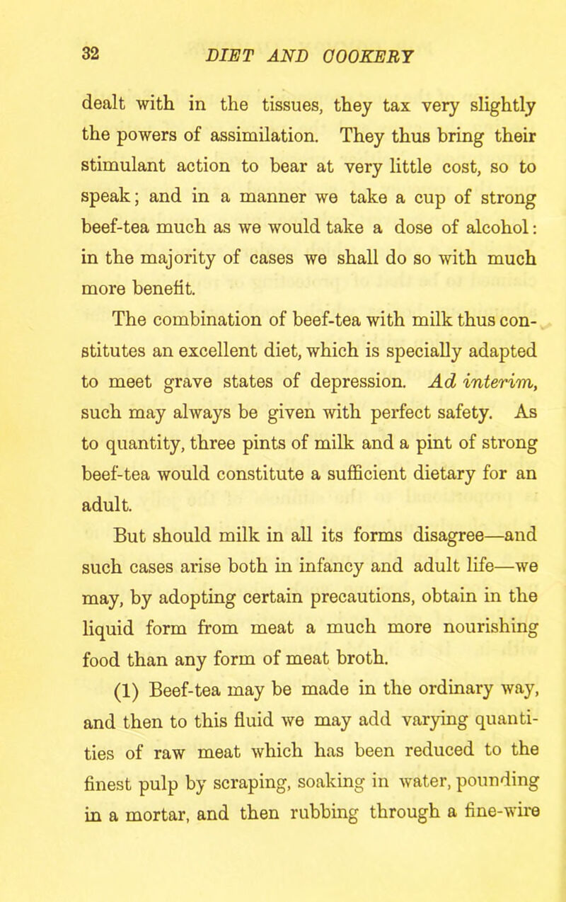dealt with in the tissues, they tax very slightly the powers of assimilation. They thus bring their stimulant action to bear at very little cost, so to speak; and in a manner we take a cup of strong beef-tea much as we would take a dose of alcohol: in the majority of cases we shall do so with much more benefit. The combination of beef-tea with milk thus con- stitutes an excellent diet, which is specially adapted to meet grave states of depression. Ad interim, such may always be given with perfect safety. As to quantity, three pints of milk and a pint of strong beef-tea would constitute a sufficient dietary for an adult. But should milk in all its forms disagree—and such cases arise both in infancy and adult life—we may, by adopting certain precautions, obtain in the liquid form from meat a much more nourishing food than any form of meat broth. (1) Beef-tea may be made in the ordinary way, and then to this fluid we may add varying quanti- ties of raw meat which has been reduced to the finest pulp by scraping, soaking in water, pounding in a mortar, and then rubbing through a fine-wire