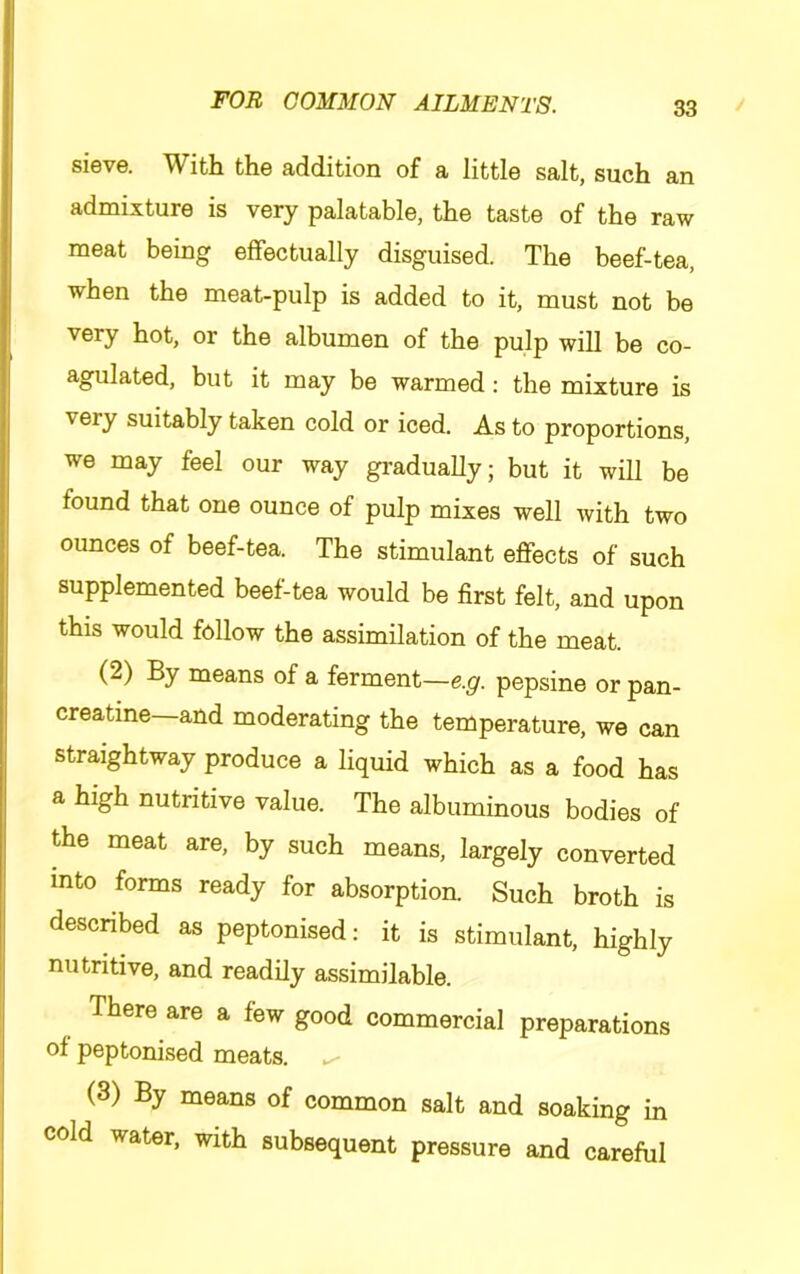 sieve. With the addition of a little salt, such an admixture is very palatable, the taste of the raw meat being effectually disguised. The beef-tea, when the meat-pulp is added to it, must not be very hot, or the albumen of the pulp will be co- agulated, but it may be warmed: the mixture is very suitably taken cold or iced. As to proportions, we may feel our way gi’adually; but it will be found that one ounce of pulp mixes well with two ounces of beef-tea. The stimulant effects of such supplemented beef-tea would be first felt, and upon this would follow the assimilation of the meat. (2) By means of a ferment—e.g. pepsine or pan- creatine—and moderating the temperature, we can straightway produce a liquid which as a food has a high nutritive value. The albuminous bodies of the meat are, by such means, largely converted into forms ready for absorption. Such broth is described as peptonised: it is stimulant, highly nutritive, and readily assimilable. There are a few good commercial preparations of peptonised meats. (3) By means of common salt and soaking in cold water, with subsequent pressure and careful