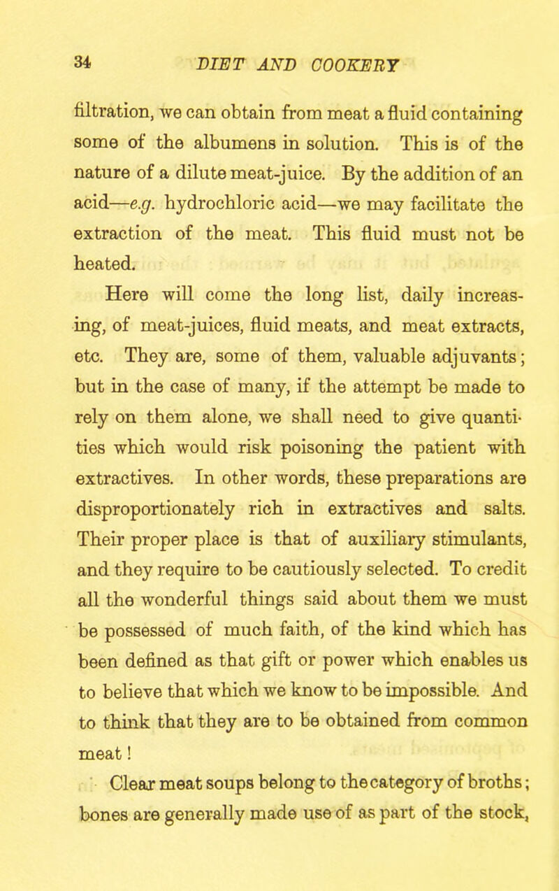 filtration, we can obtain from meat a fluid containing some of the albumens in solution. This is of the nature of a dilute meat-juice. By the addition of an acid—e.g. hydrochloric acid—we may facilitate the extraction of the meat. This fluid must not be heated. Here will come the long list, daily increas- ing, of meat-juices, fluid meats, and meat extracts, etc. They are, some of them, valuable adjuvants; but in the case of many, if the attempt be made to rely on them alone, we shall need to give quanti- ties which would risk poisoning the patient with extractives. In other words, these preparations are disproportionately rich in extractives and salts. Their proper place is that of auxiliary stimulants, and they require to be cautiously selected. To credit all the wonderful things said about them we must be possessed of much faith, of the kind which has been defined as that gift or power which enables us to believe that which we know to be impossible. And to thmk that they are to be obtained from common meat! ■ Clear meat soups belong to the category of broths; bones are generally made use of as part of the stock,