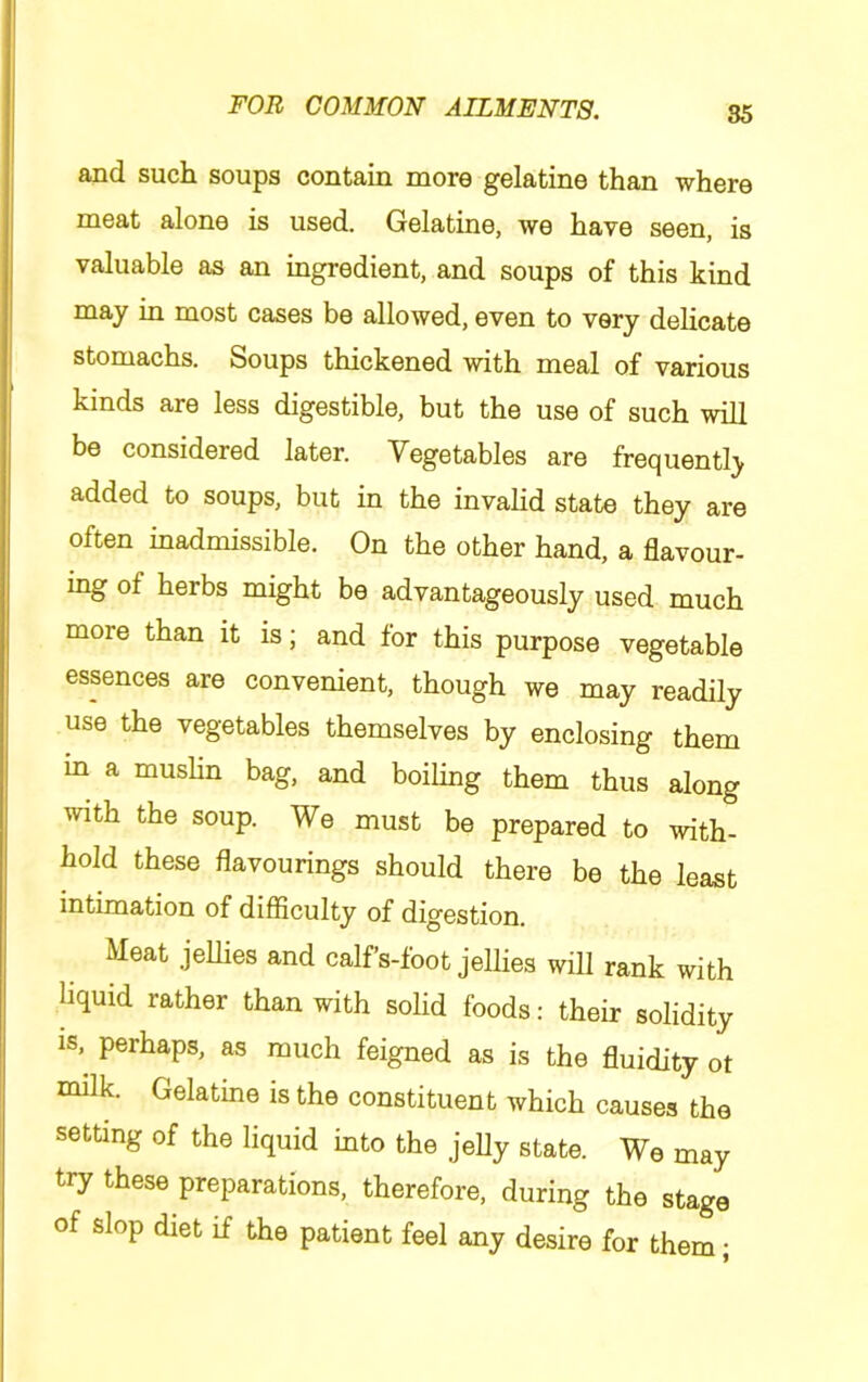85 and such soups contain more gelatine than where meat alone is used. Gelatine, we have seen, is valuable as an ingredient, and soups of this kind may in most cases be allowed, even to very delicate stomachs. Soups thickened with meal of various kinds are less digestible, but the use of such will be considered later. Vegetables are frequently added to soups, but in the invalid state they are often inadmissible. On the other hand, a flavour- ing of herbs might be advantageously used much more than it is; and for this purpose vegetable essences are convenient, though we may readily use the vegetables themselves by enclosing them m a muslin bag, and boiling them thus along with the soup. We must be prepared to with- hold these flavourings should there be the least intimation of difficulty of digestion. Meat jeUies and calfs-foot jellies will rank with liquid rather than with solid foods: their solidity is,^ perhaps, as much feigned as is the fluidity ot niilk. Gelatine is the constituent which causes the setting of the liquid into the jelly state. We may try these preparations, therefore, during the stage of slop diet if the patient feel any desire for them;