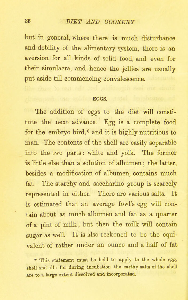 but in general, where there is much disturbance and debility of the alimentary system, there is an aversion for all kinds of solid food, and even for their simulacra, and hence the jeUies are usually put aside till commencing convalescence. EGGS, The addition of eggs to the diet will consti- tute the next advance. Egg is a complete food for the embryo bird,* and it is highly nutritious to man. The contents of the shell are easily separable into the two parts: white and yolk. The former is little else than a solution of albumen; the latter, besides a modification of albumen, contains much fat. The starchy and saccharine group is scarcely represented in either. There are various salts. It is estimated that an average fowl’s egg will con- tain about as much albumen and fat as a quarter of a pint of milk; but then the milk will contain sugar as well It is also reckoned to be the equi- valent of rather under an ounce and a half of fat * This statement must be held to apply to the whole egg, shell and all: for during incubation the earthy salts of the shell are to a large extent dissolved and incorporated.