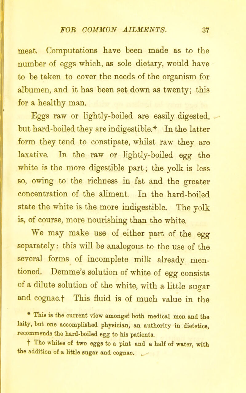 meat. Computations have been made as to the number of eggs which, as sole dietary, would have to be taken to cover the needs of the organism for albumen, and it has been set down as twenty; this for a healthy man. Eggs raw or hghtly-boiled are easily digested, but hard-boiled they are indigestible.* In the latter form they tend to constipate, whilst raw they are laxative. In the raw or lightly-boiled egg the white is the more digestible part; the yolk is less BO, owing to the richness in fat and the greater concentration of the aliment. In the hard-boiled state the white is the more indigestible. The yolk is, of course, more nourishing than the white. We may make use of either part of the egg separately: this will be analogous to the use of the several forms of incomplete milk already men- tioned. Demme’s solution of white of egg consists of a dilute solution of the white, with a little sugar and cognac, t This fluid is of much value in the • This is the current view amongst both medical men and the laity, but one accomplished physician, an authority in dietetics, recommends the hard-boiled egg to his patients. t The whites of two eggs to a pint and a half of water, with the addition of a little sugar and cognac. ,, - -