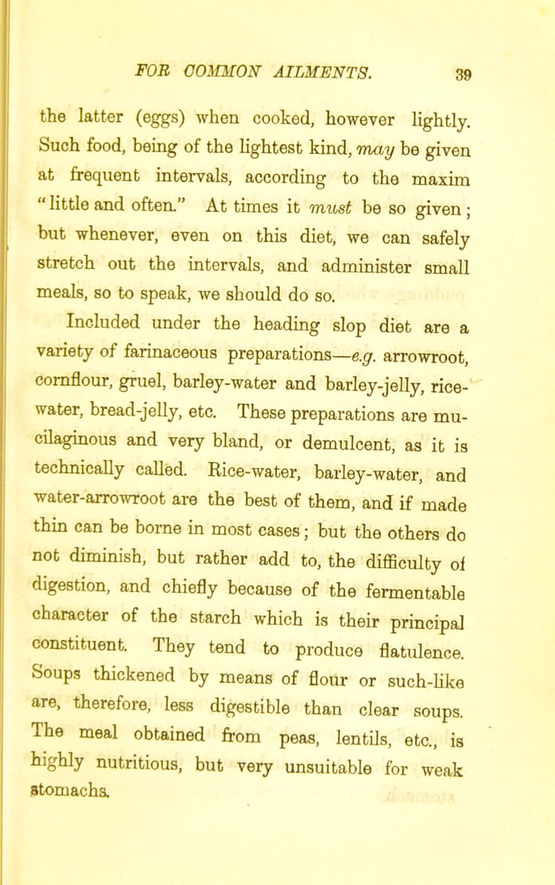 the latter (eggs) Avhen cooked, however lightly. Such food, being of the lightest kind, Tnay be given at frequent intervals, according to the maxim “ little and often.” At times it viust be so given j but whenever, even on this diet, we can safely stretch out the intervals, and administer small meals, so to speak, we should do so. Included under the heading slop diet are a variety of farinaceous preparations—e.g. arrowroot, cornflour, gruel, barley-water and barley-jelly, rice- water, bread-jelly, etc. These preparations are mu- ! cilaginous and very bland, or demulcent, as it is technically called. Rice-water, barley-water, and I water-arrowroot are the best of them, and if made thin can be borne in most cases; but the others do i not diminish, but rather add to, the difficulty ol ; digestion, and chiefly because of the fermentable j character of the starch which is their principal constituent. They tend to produce flatulence. ; Soups thickened by means of flour or such-like I are, therefore, less digestible than clear soups. ' The meal obtained from peas, lentils, etc., is nutritious, but very unsuitable for weak atomacha