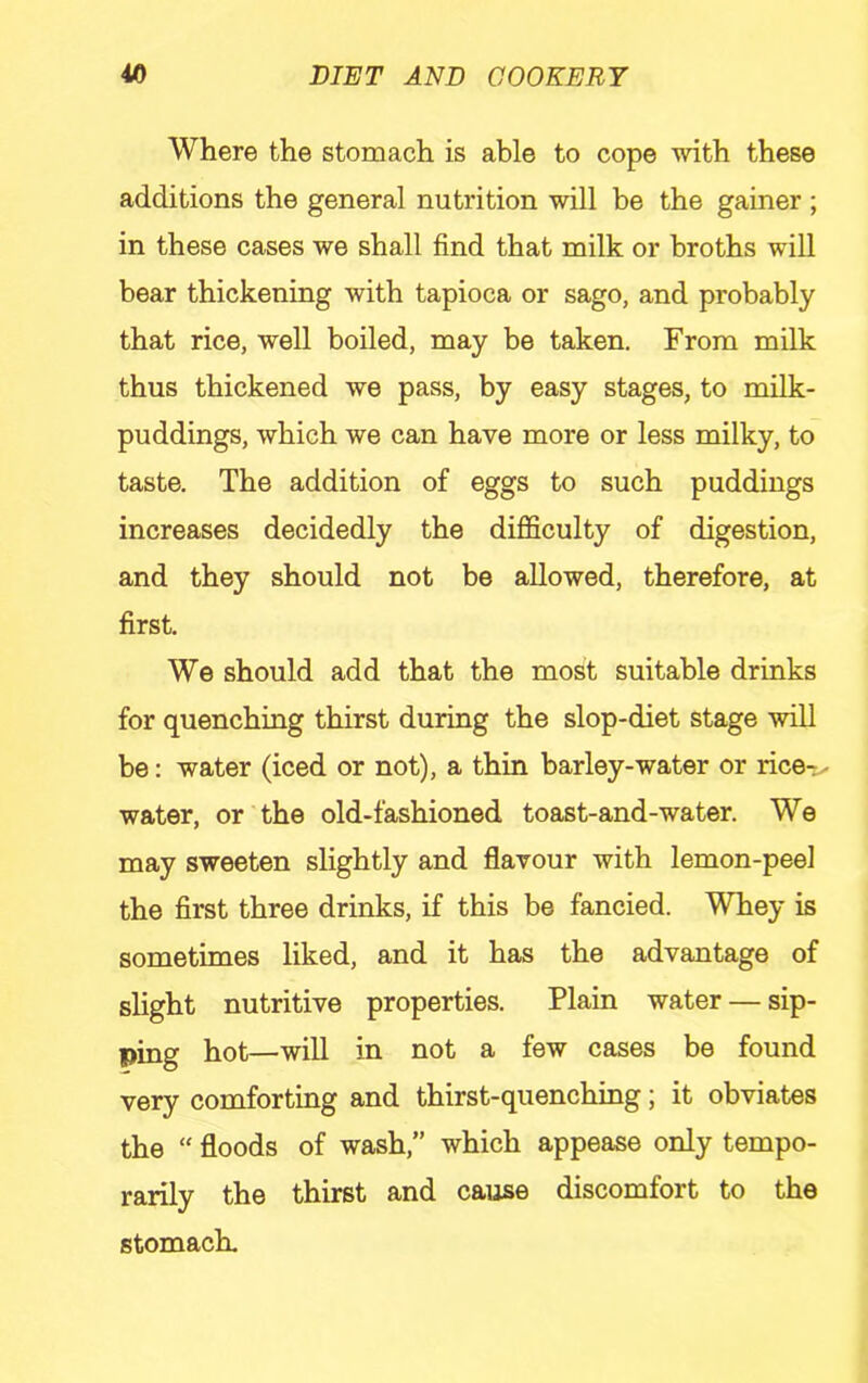 Where the stomach is able to cope with these additions the general nutrition will be the gainer ; in these cases we shall find that milk or broths will bear thickening with tapioca or sago, and probably that rice, well boiled, may be taken. From milk thus thickened we pass, by easy stages, to milk- puddings, which we can have more or less milky, to taste. The addition of eggs to such puddings increases decidedly the difficulty of digestion, and they should not be allowed, therefore, at first. We should add that the most suitable drinks for quenching thirst during the slop-diet stage will be: water (iced or not), a thin barley-water or rice-, water, or the old-fashioned toast-and-water. We may sweeten slightly and flavour with lemon-peel the first three drinks, if this be fancied. Whey is sometimes liked, and it has the advantage of slight nutritive properties. Plain water — sip- ping hot—will in not a few cases be found very comforting and thirst-quenching; it obviates the “ floods of wash,” which appease only tempo- rarily the thirst and cause discomfort to the stomach.