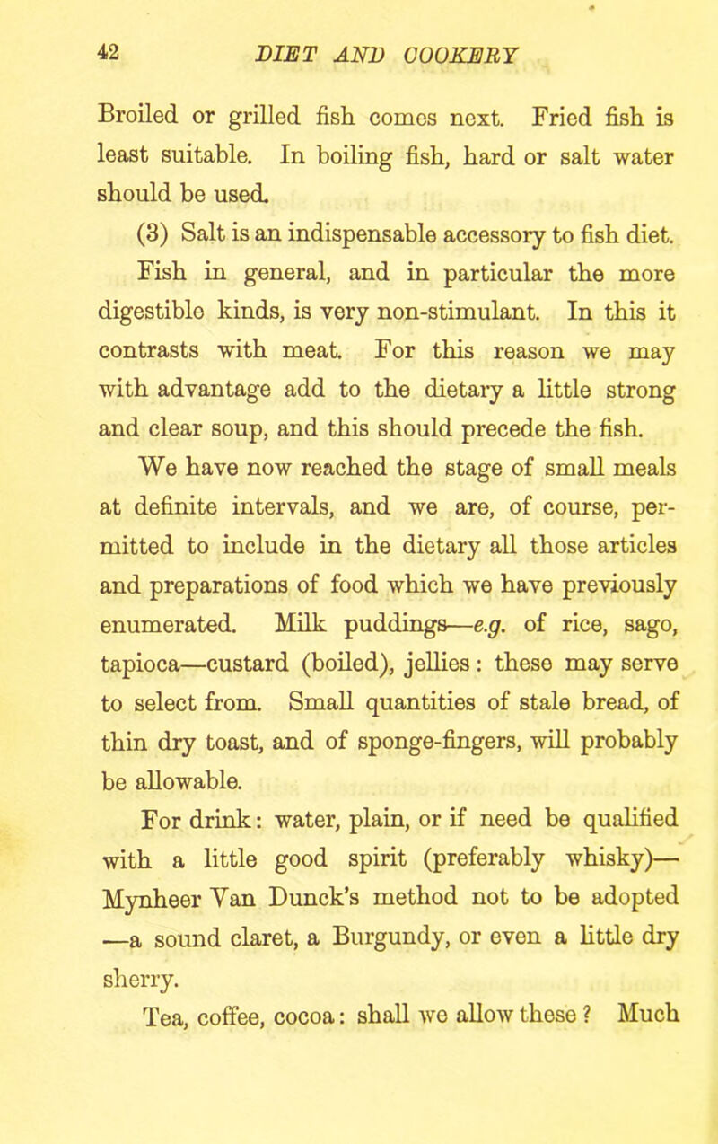Broiled or grilled fish, comes next. Fried fish is least suitable. In boiling fish, hard or salt water should be used. (3) Salt is an indispensable accessory to fish diet. Fish in general, and in particular the more digestible kinds, is very non-stimulant. In this it contrasts with meat. For this reason we may with advantage add to the dietary a little strong and clear soup, and this should precede the fish. We have now reached the stage of small meals at definite intervals, and we are, of course, per- mitted to include in the dietary all those articles and preparations of food which we have previously enumerated. Milk puddings—e.g. of rice, sago, tapioca—custard (boiled), jellies: these may serve to select from. Small quantities of stale bread, of thin dry toast, and of sponge-fingers, will probably be allowable. For drink: water, plain, or if need be quahfied with a little good spirit (preferably whisky)— Mynheer Van Dunck’s method not to be adopted —a sound claret, a Burgundy, or even a httle dry sherry. Tea, coffee, cocoa: shall we allow these ? Much