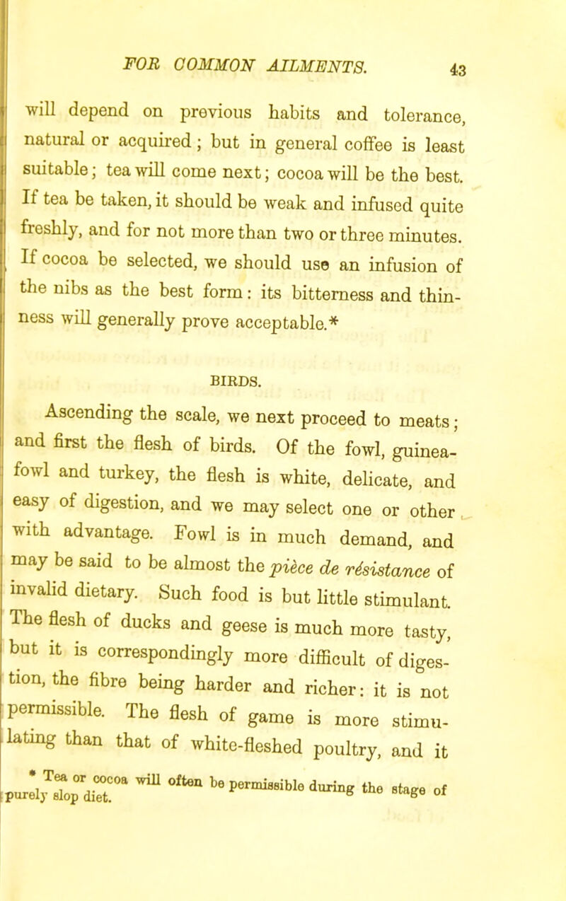 will depend on previous habits and tolerance, natural or acquired; but in general coffee is least suitable; tea will come next; cocoa will be the best. If tea be taken, it should be weak and infused quite freshly, and for not more than two or three minutes. If cocoa be selected, we should use an infusion of the nibs as the best form: its bitterness and thin- ness whl generally prove acceptable.* BIRDS. Ascending the scale, we next proceed to meats; and first the flesh of birds. Of the fowl, guinea- fowl and turkey, the flesh is white, delicate, and easy of digestion, and we may select one or other with advantage. Fowl is in much demand, and may be said to be almost the pi^ce de rdsistance of invalid dietary. Such food is but little stimulant. The flesh of ducks and geese is much more tasty, but it is correspondingly more difiicult of diges- tion, the fibre being harder and richer: it is not permissible. The flesh of game is more stimu- lating than that of white-fleshed poultry, and it ^ be pernu«sible during the stage of
