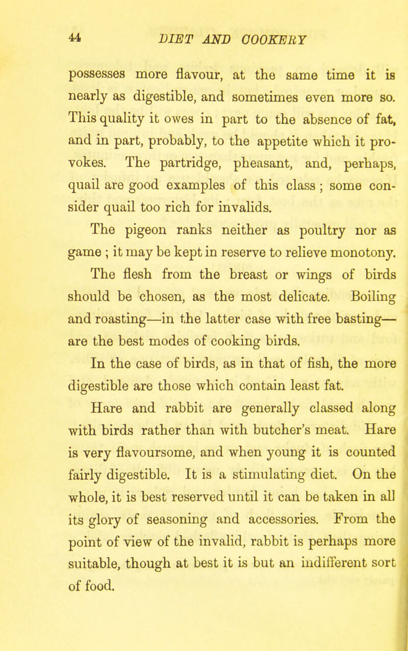 possesses more flavour, at the same time it is nearly as digestible, and sometimes even more so. This quality it owes in part to the absence of fat, and in part, probably, to the appetite which it pro- vokes. The partridge, pheasant, and, perhaps, quail are good examples of this class; some con- sider quail too rich for invahds. The pigeon ranks neither as poultry nor as game ; it may be kept in reserve to relieve monotony. The flesh from the breast or wings of birds should be chosen, as the most delicate. Boiling and roasting—in the latter case with free basting— are the best modes of cooking birds. In the case of birds, as in that of fish, the more digestible are those which contain least fat. Hare and rabbit are generally classed along with birds rather than with butcher’s meat. Hare is very flavoursome, and when young it is counted fairly digestible. It is a stimulating diet. On the whole, it is best reserved until it can be taken in all its glory of seasoning and accessories. From the point of view of the invalid, rabbit is perhaps more suitable, though at best it is but an indifferent sort of food.