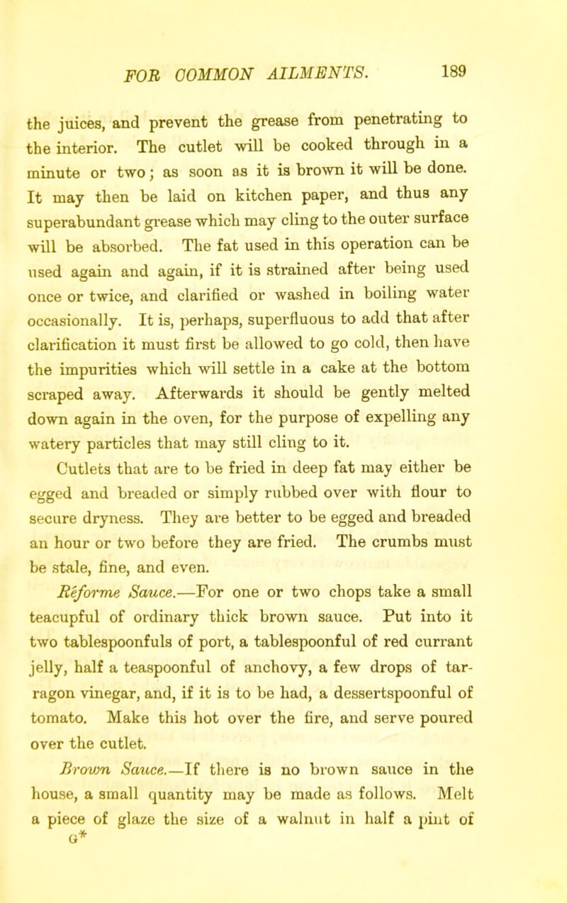 the juices, and prevent the grease from penetrating to the interior. The cutlet will be cooked through in a minute or two; as soon as it is bro-svn it will be done. It may then be laid on kitchen paper, and thus any superabundant grease which may cling to the outer surface will be absoi’bed. The fat used in this operation can be used again and agam, if it is strained after being used once or twice, and clarified or washed in boiling water occasionally. It is, perhaps, superfluous to add that after clarification it must first be allowed to go cold, then have the impurities which will settle in a cake at the bottom scraped away. Afterwards it should be gently melted down again in the oven, for the purpose of expelling any watery particles that may still cling to it. Cutlets that are to be fried in deep fat may either be egged and breaded or simply rubbed over with flour to secure dryness. They are better to be egged and bi’eaded an hour or two before they are fried. The crumbs must be stale, fine, and even. Reforme Sauce.—For one or two chops take a small teacupful of ordinary thick brown sauce. Put into it two tablespoonfuls of port, a tablespoonful of red currant jelly, half a teaspoonful of anchovy, a few drops of tar- ragon vinegar, and, if it is to be had, a dessertspoonful of tomato. Make this hot over the fire, and serve poured over the cutlet. Brown Sauce.—If there is no brown sauce in the house, a small quantity may be made as follows. Melt a piece of glaze the size of a walnut in half a pint of (1*