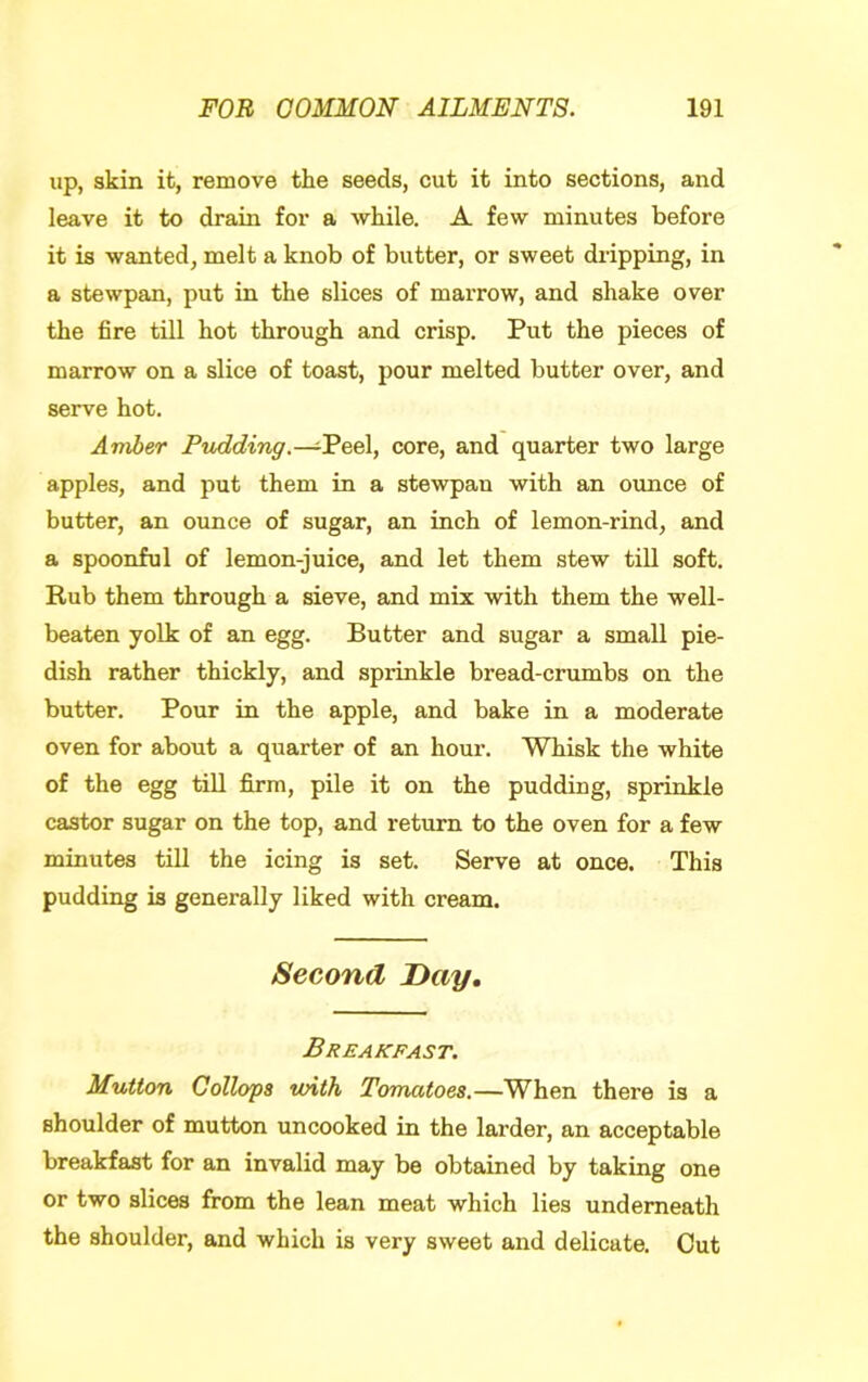 lip, skin it, remove the seeds, cut it into sections, and leave it to drain for a while. A few minutes before it is wanted, melt a knob of butter, or sweet dripping, in a stewpan, put in the slices of marrow, and shake over the fire till hot through and crisp. Put the pieces of marrow on a slice of toast, pour melted butter over, and serve hot. Amber Pudding.—eel, core, and quarter two large apples, and put them in a stewpan with an ounce of butter, an ounce of sugar, an inch of lemon-rind, and a spoonful of lemon-juice, and let them stew till soft. Rub them through a sieve, and mix with them the well- beaten yolk of an egg. Butter and sugar a small pie- dish rather thickly, and sprinkle bread-crumbs on the butter. Pour in the apple, and bake in a moderate oven for about a quarter of an hour. Whisk the white of the egg tin firm, pile it on the pudding, sprinkle castor sugar on the top, and return to the oven for a few minutes till the icing is set. Serve at once. This pudding is generally liked with cream. Second Day, Breakfast. Mutton Collops with Tomatoes.—When there is a shoulder of mutton uncooked in the larder, an acceptable breakfast for an invalid may be obtained by taking one or two slices from the lean meat which lies underneath the shoulder, and which is very sweet and delicate. Cut
