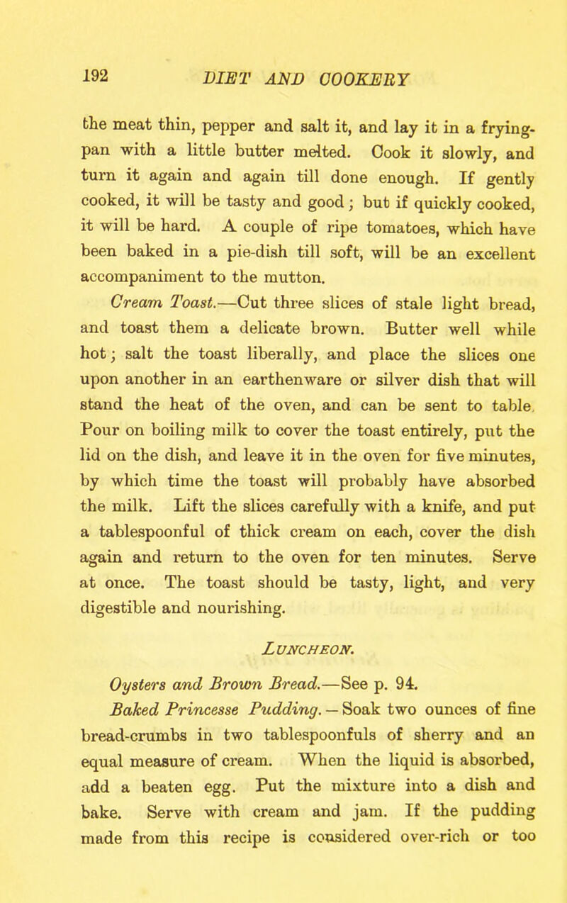 the meat thin, pepper and salt it, and lay it in a frying- pan with a little butter medted. Cook it slowly, and turn it again and again till done enough. If gently cooked, it will be tasty and good; but if quickly cooked, it will be hard, A couple of ripe tomatoes, which have been baked in a pie-dish till soft, will be an excellent accompaniment to the mutton. Cream Toast.—Cut three slices of stale light bread, and toast them a delicate brown. Butter well while hot; salt the toast liberally, and place the slices one upon another in an earthenware or silver dish that will stand the heat of the oven, and can be sent to table. Pour on boiling milk to cover the toast entirely, put the lid on the dish, and leave it in the oven for five minutes, by which time the toast will probably have absorbed the milk. Lift the slices carefully with a knife, and put a tablespoonful of thick cream on each, cover the dish again and i-eturn to the oven for ten minutes. Serve at once. The toast should be tasty, light, and very digestible and nourishing. Luncheon. Oysters and Brown Bread.—See p. 94. Baked Princesse Pudding. — Soak two ounces of fine bread-crumbs in two tablespoonfuls of sherry and an equal measure of cream. When the liquid is absorbed, add a beaten egg. Put the mixture into a dish and bake. Serve with cream and jam. If the pudding made from this recipe is considered over-rich or too