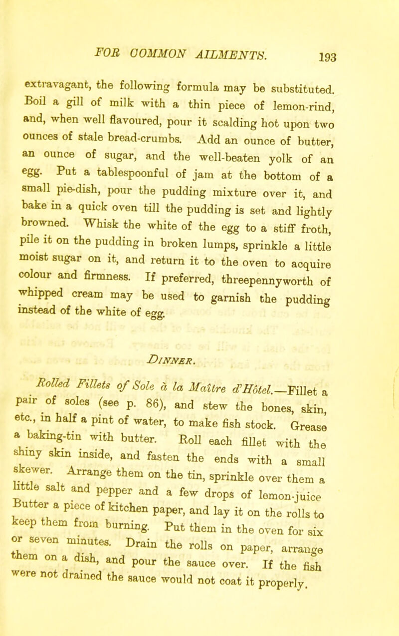 exti-avagant, the following formula may be substituted. Boil a gill of milk with a thin piece of lemon-rind, and, when well flavoured, pour it scalding hot upon two ounces of stale bread-crumbs. Add an ounce of butter, an ounce of sugar, and the well-beaten yolk of an egg. Put a tablespoonful of jam at the bottom of a small pie-dish, pour the pudding mixture over it, and bake in a quick oven till the pudding is set and lightly browned. Whisk the white of the egg to a stiflT froth, pile it on the pudding in broken lumps, sprinkle a little moist sugar on it, and return it to the oven to acquire colour and firmness. If preferred, threepennyworth of whipped cream may be used to garnish the pudding instead of the white of egg. Dijvner. Rolled Fillets of Sole d la Maitre d'Hotel.—a pair of soles (see p. 86), and stew the bones, skin, etc., in half a pint of water, to make fish stock. Grease a baking-tin with butter. Roll each fillet with the shiny skin inside, and fasten the ends with a small skewer. Arrange them on the tin. sprinkle over them a httle salt and pepper and a few drops of lemon-juice Butter a piece of kitchen paper, and lay it on the rolls to keep them from burning. Put them in the oven for six or seven minutes. Drain the rolls on paper, arrange em on a ish, and pour the sauce over. If the fish were not drained the sauce would not coat it properly.
