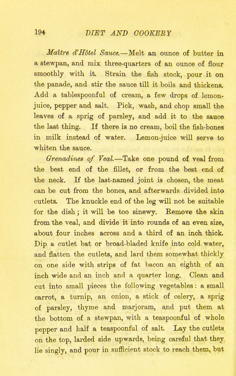 Mattre d'Hdtel Sauce.—Melt an ounce of butter in a stewpan, and mix three-quarters of an ounce of flour smoothly with it. Strain the fish stock, pour it on the panade, and stir the sauce till it boils and thickens. Add a tablespoonful of cream, a few drops of lemon- juice, pepper and salt. Pick, wash, and chop small the leaves of a sprig of parsley, and add it to the sauce the last thing. If there is no cream, boil the fish-bones in milk instead of water. Lemon-juice will serve to whiten the sauce. Grenadines of Veal.—Take one pound of veal from the best end of the fillet, or from the best end of the neck. If the last-named joint is chosen, the meat can be cut from the bones, and afterwards divided into cutlets. The knuckle end of the leg will not be suitable for the dish; it will be too sinewy. Remove the skin from the veal, and divide it into rounds of an even size, about four inches across and a third of an inch thick. Dip a cutlet bat or broad-bladed knife into cold water, and flatten the cutlets, and lard them somewhat thickly on one side with strips of fat bacon an eighth of an inch wide and an inch and a quarter long. Clean and cut into small pieces the following vegetables: a small carrot, a turnip, an onion, a stick of celery, a sprig of parsley, thyme and marjoram, and put them at the bottom of a stewpan, with a teaspoonful of whole pepper and half a teaspoonful of salt. Lay the cutlets on the top, larded side upwards, being careful that they lie singly, and pour in sufiicient stock to reach them, but