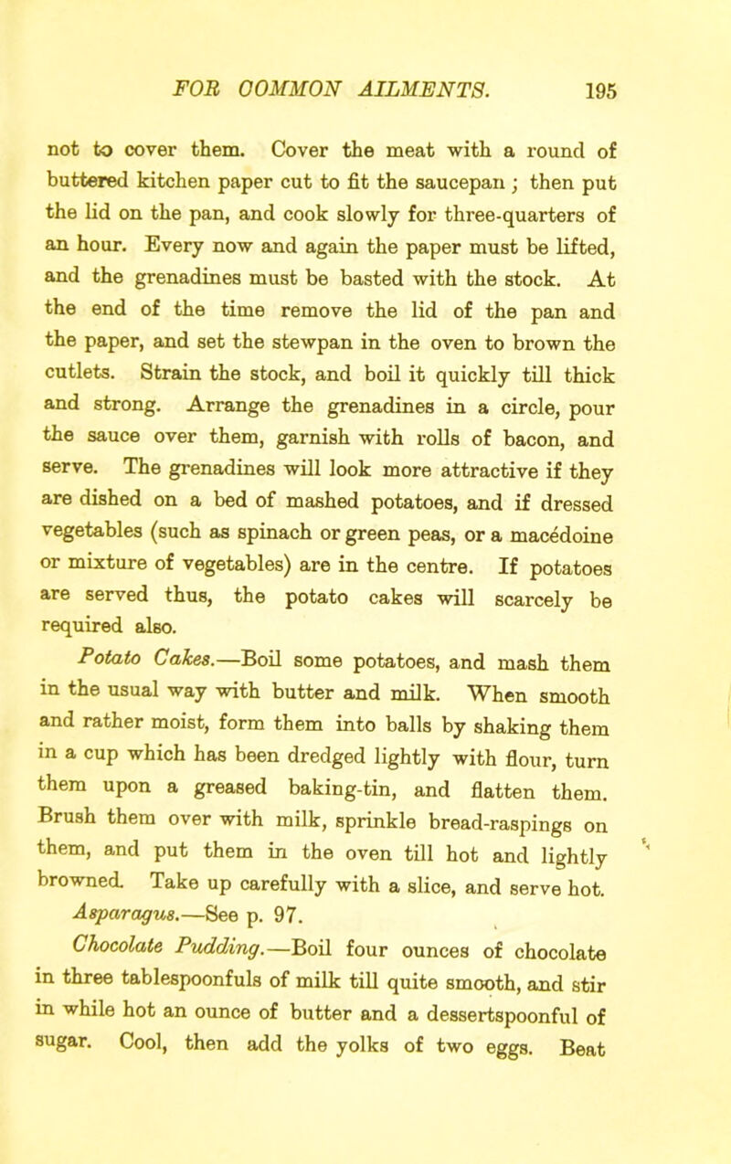 not to cover them. Cover the meat with a round of buttered kitchen paper cut to fit the saucepan; then put the lid on the pan, and cook slowly for three-quarters of an hour. Every now and again the paper must be lifted, and the grenadines must be basted with the stock. At the end of the time remove the lid of the pan and the paper, and set the stewpan in the oven to brown the cutlets. Strain the stock, and boil it quickly till thick and strong. Arrange the grenadines in a circle, pour the sauce over them, garnish with rolls of bacon, and serve. The grenadines will look more attractive if they are dished on a bed of mashed potatoes, and if dressed vegetables (such as spinach or green peas, or a macedoine or mixture of vegetables) are in the centre. If potatoes are served thus, the potato cakes will scarcely be required also. Potato Cakes.—Boil some potatoes, and mash them in the usual way with butter and milk. When smooth and rather moist, form them into balls by shaking them in a cup which has been dredged lightly with flour, turn them upon a greased baking-tin, and flatten them. Brush them over with milk, sprinkle bread-raspings on them, and put them in the oven till hot and lightly browned. Take up carefully with a slice, and serve hot. Asparagus.—See p. 97. Chocolate Pudding.—Boil four ounces of chocolate in three tablespoonfuls of milk till quite smooth, and stir in while hot an ounce of butter and a dessertspoonful of sugar. Cool, then add the yolks of two eggs. Beat
