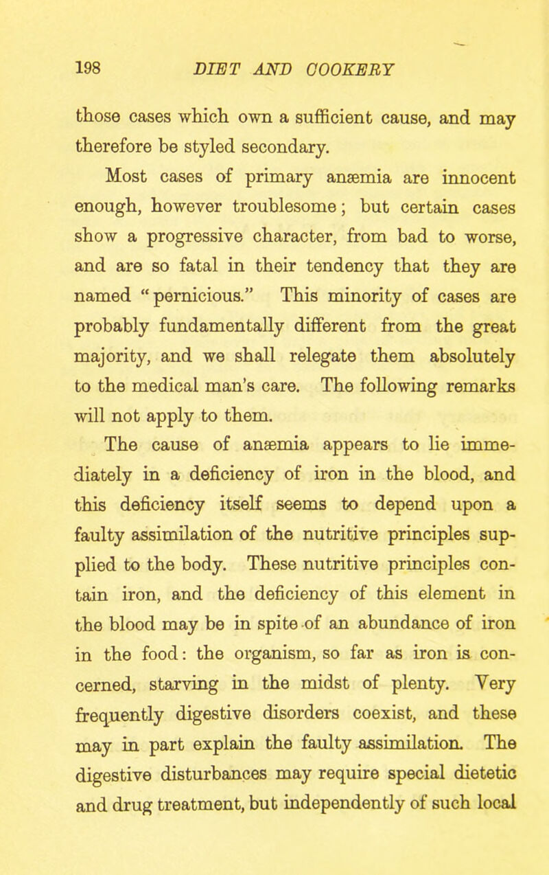 those cases which own a sufficient cause, and may therefore be styled secondary. Most cases of primary anaemia are innocent enough, however troublesome; but certain cases show a progressive character, from bad to worse, and are so fatal in their tendency that they are named “pernicious.” This minority of cases are probably fundamentally different from the great majority, and we shall relegate them absolutely to the medical man’s care. The following remarks will not apply to them. The cause of anaemia appears to lie imme- diately in a deficiency of iron in the blood, and this deficiency itself seems to depend upon a faulty assimilation of the nutritive principles sup- plied to the body. These nutritive principles con- tain iron, and the deficiency of this element in the blood may be in spite of an abundance of iron in the food: the organism, so far as iron is con- cerned, starving in the midst of plenty. Very frequently digestive disorders coexist, and these may in part explain the faulty assimilation. The digestive disturbances may require special dietetic and drug treatment, but independently of such local