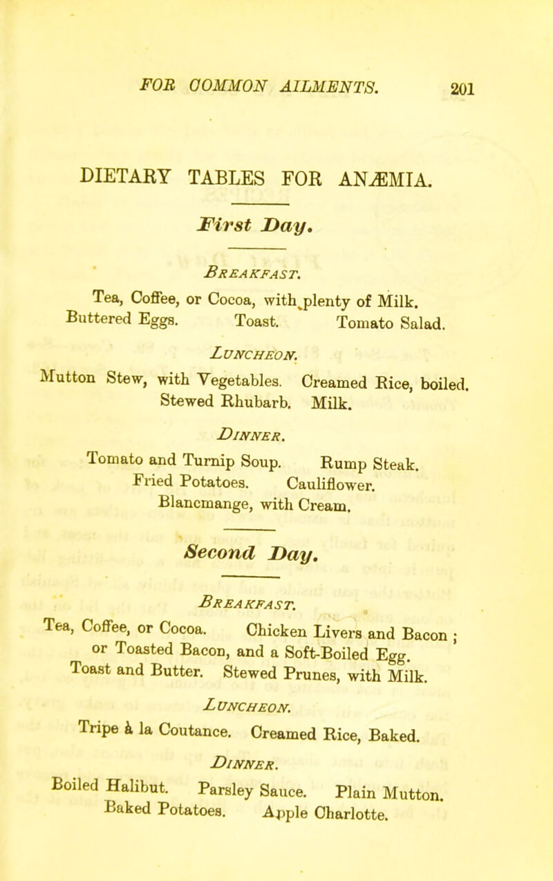 DIETARY TABLES FOR ANEMIA. First Fay, Breakfast. Tea, Coffee, or Cocoa, with ^plenty of Milk. Buttered Eggs. Toast. ‘ Tomato Salad. Luncheon. Mutton Stew, with Vegetables. Creamed Rice, boiled. Stewed Rhubarb. Milk. Dinner. Tomato and Turnip Soup. Rump Steak. Fried Potatoes. Cauliflower. Blancmange, with Cream. Second Fay, Breakfast. Tea, Coffee, or Cocoa. Chicken Livers and Bacon ; or Toasted Bacon, and a Soft-Boiled Egg. Toast and Butter. Stewed Prunes, with Milk. Luncheon. Tripe k la Coutance. Creamed Rice, Baked. Dinner. Boiled Halibut. Parsley Sauce. Plain Mutton. Baked Potatoes. Apple Charlotte.