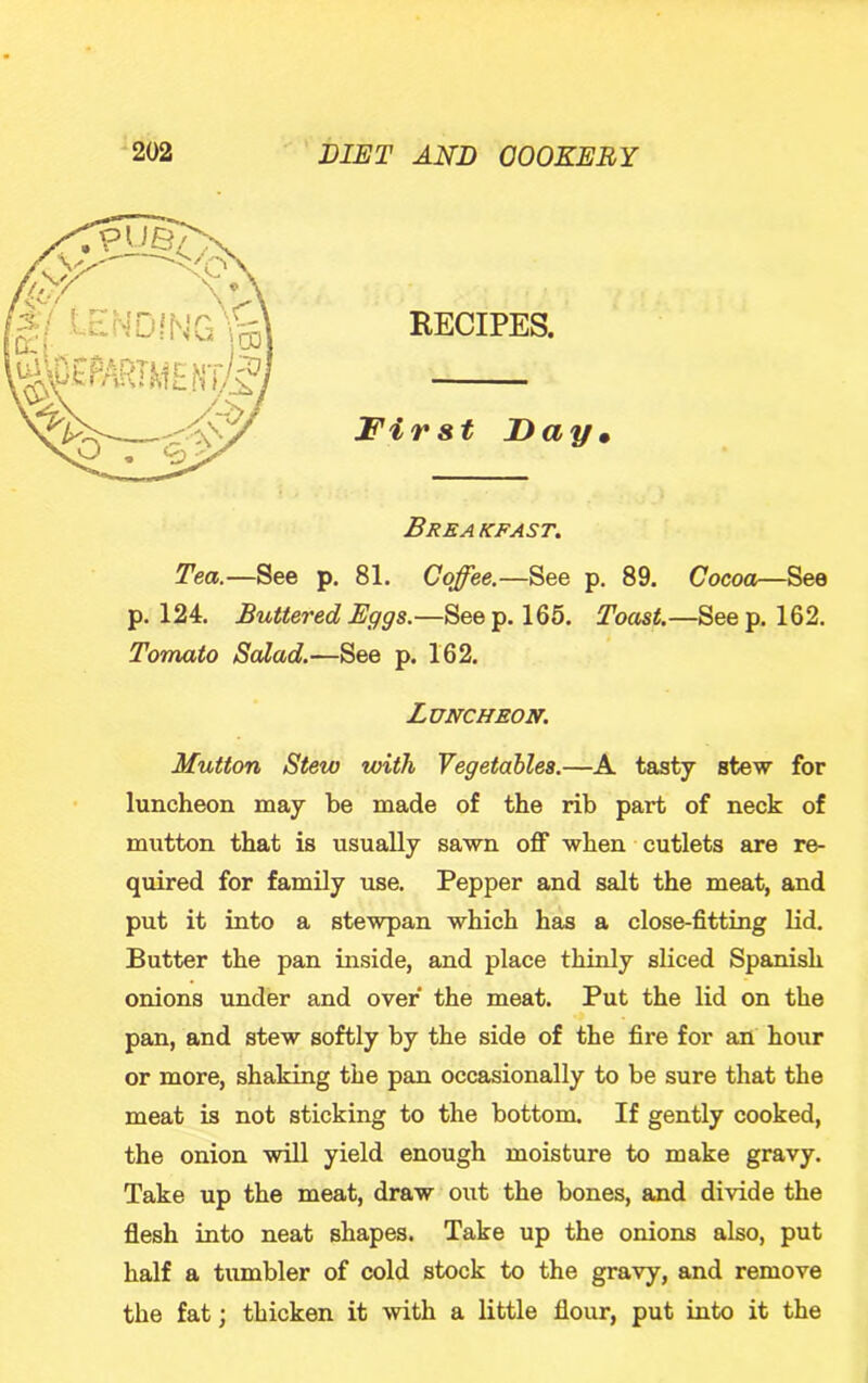 RECIPES. First Day* Breakfast. Tea.—See p. 81. Coffee.—See p. 89. Cocoa—See p. 124. Buttered Eggs.—Seep. 165. Toast.—Seep. 162. Tomato Salad.—See p. 162. Luncheon. Mutton Stew with Vegetables.—A tasty stew for luncheon may be made of the rib part of neck of mutton that is usually sawn off when cutlets are re- quired for family use. Pepper and salt the meat, and put it into a stewpan which has a close-fitting Hd. Butter the pan inside, and place thinly sliced Spanish onions under and over the meat. Put the lid on the pan, and stew softly by the side of the fire for an hour or more, shaking the pan occasionally to be sure that the meat is not sticking to the bottom. If gently cooked, the onion will yield enough moisture to make gravy. Take up the meat, draw out the bones, and divide the flesh into neat shapes. Take up the onions also, put half a tumbler of cold stock to the gravy, and remove the fat; thicken it with a little flour, put into it the