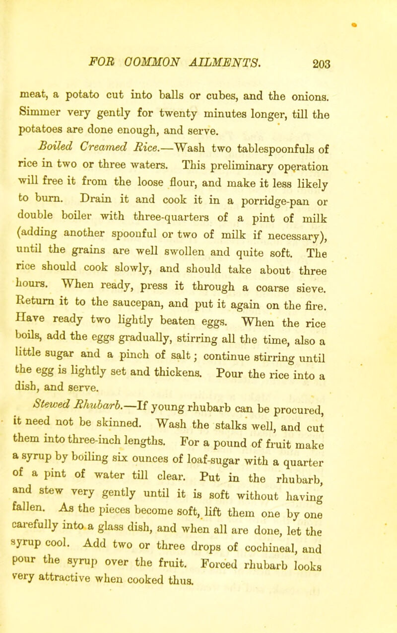 meat, a potato cut into balls or cubes, and the onions. Simmer very gently for twenty minutes longer, till the potatoes are done enough, and serve. Boiled Creamed Rice.—Wash two tablespoonfuls of rice in two or three waters. This preliminary operation will free it from the loose flour, and make it less likely to bum. Drain it and cook it in a porridge-pan or double boiler with three-quarters of a pint of milk (adding another spoouful or two of milk if necessary), until the grains are well swollen and quite soft. The nee should cook slowly, and should take about three hours. When ready, press it through a coarse sieve. Return it to the saucepan, and put it again on the Are. Have ready two lightly beaten eggs. When the rice boils, add the eggs gradually, stirring all the time, also a little sugar and a pinch of salt; continue stirring until the egg is lightly set and thickens. Pour the rice into a dish, and serve. Stewed Rhubarb.—If young rhubarb can be procured, it need not be skinned. Wash the stalks weU, and cut them into three-inch lengths. For a pound of fruit make a syrup by boiling six ounces of loaf-sugar with a quarter of a pint of water till clear. Put in the rhubarb, and stew very gently until it is soft without having fallen. As the pieces become soft, lift them one by one carefully into a glass dish, and when all are done, let the syrup cool. Add two or three drops of cochineal, and pour the syrup over the fruit. Forced rhubarb looks very attractive when cooked thus.