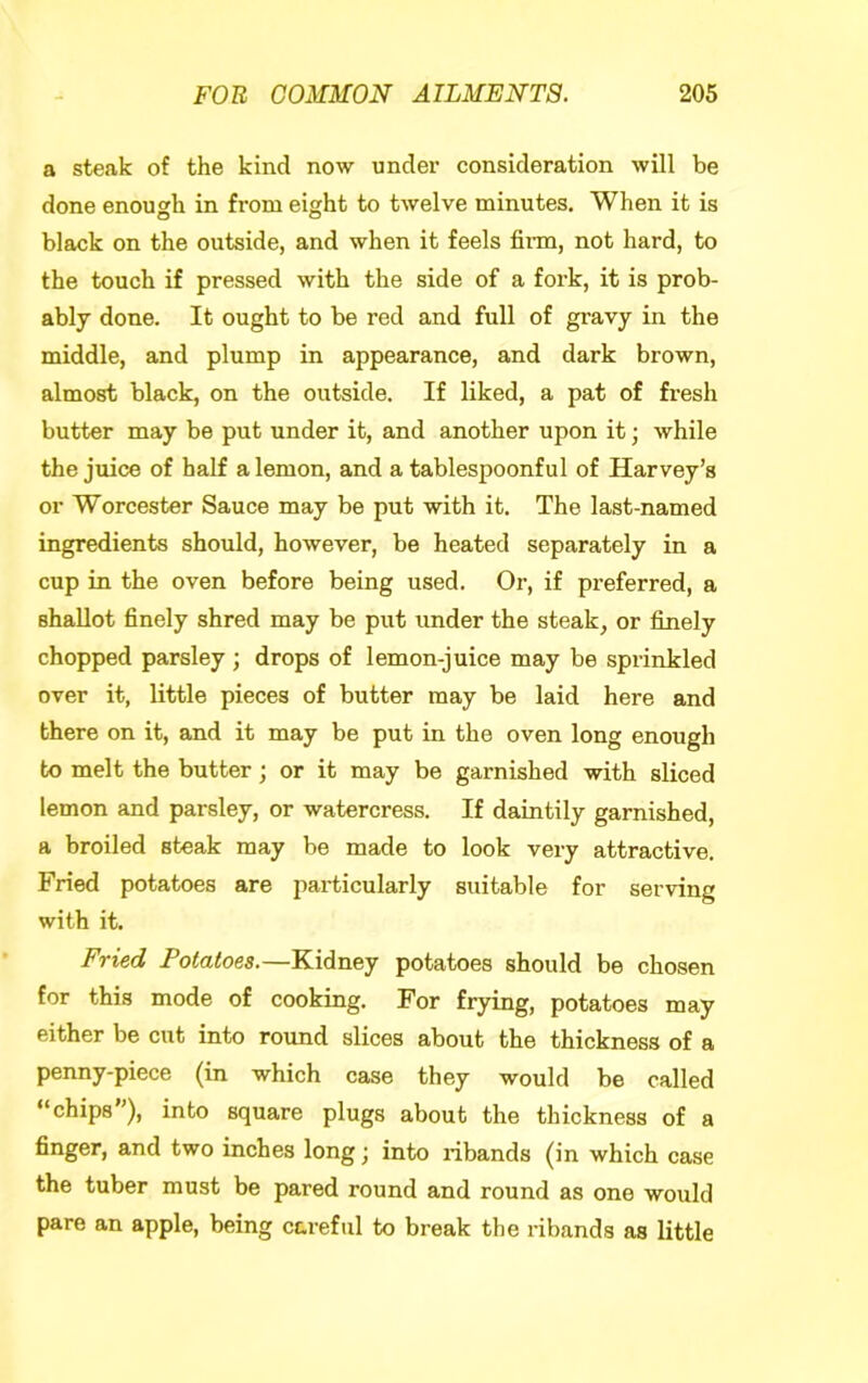 a steak of the kind now undei’ consideration will be done enough in from eight to twelve minutes. When it is black on the outside, and when it feels firm, not hard, to the touch if pressed with the side of a fork, it is prob- ably done. It ought to be red and full of gravy in the middle, and plump in appearance, and dark brown, almost black, on the outside. If liked, a pat of fresh butter may be put under it, and another upon it; while the juice of half a lemon, and a tablespoonful of Harvey’s or Worcester Sauce may be put with it. The last-named ingredients should, however, be heated separately in a cup in the oven before being used. Or, if preferred, a shallot finely shred may be put under the steak, or finely chopped parsley ; drops of lemon-juice may be sprinkled over it, little pieces of butter may be laid here and there on it, and it may be put in the oven long enough to melt the butter; or it may be garnished with sliced lemon and parsley, or watercress. If daintily garnished, a broiled steak may be made to look very attractive. Fried potatoes are particularly suitable for serving with it. Fried Potatoes.—Kidney potatoes should be chosen for this mode of cooking. For frying, potatoes may either be cut into round slices about the thickness of a penny-piece (in which case they would be called “chips”), into square plugs about the thickness of a finger, and two inches long; into ribands (in which case the tuber must be pared round and round as one would pare an apple, being careful to break the ribands as little