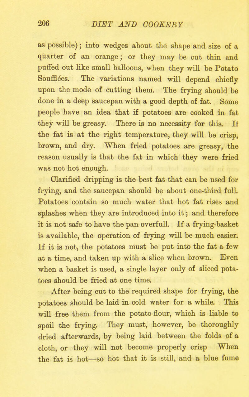 as possible); into wedges about the shape and size of a quarter of an orange; or they may be cut thin and puffed out like small balloons, when they will be Potato Souffldes. The variations named will depend chiefly upon the mode of cutting them. The frying should be done in a deep saucepan with a good depth of fat. Some people have an idea that if potatoes are cooked in fat they wiU be greasy. There is no necessity for this. It the fat is at the right temperature, they will be crisp, brown, and dry. When fried potatoes are greasy, the reason usually is that the fat in which they were fried was not hot enough. Clarified dripping is the best fat that can be used for frying, and the saucepan should be about one-third full Potatoes contain so much water that hot fat rises and splashes when they are introduced into it; and therefore it is not safe to have the pan overfull. If a frying-basket is available, the operation of frying will be much easier. If it is not, the potatoes must be put into the fat a few at a time, and taken up with a slice when brown. Even when a basket is used, a single layer only of sliced pota- toes should be fried at one time. After being cut to the required shape for frying, the potatoes should be laid in cold water for a while. This will free them from the potato-flour, which is liable to spoil the frying. They must, however, be thoroughly dried afterwards, by being laid between the folds of a cloth, or they will not become properly crisp When the fat is hot—so hot that it is still, and a blue fume