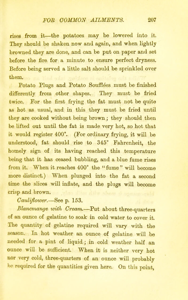 rises from it—the potatoes may be lowered into it. They should be shaken now and again, and when lightly browned they are done, and can be put on paper and set before the fire for a minute to ensure perfect dryness. Before being served a little salt should be sprinkled over them. Potato Plugs and Potato Souffldes must be finished differently from other shapes. They must be fried twice. For the first frying the fat must not be quite as hot as usual, and in this they must be fried until they are cooked without being brown; they should then be lifted out until the fat is made very hot, so hot that it would register 400°. (For ordinary frying, it will be understood, fat should rise to 345° Fahrenheit, the homely sign of its having reached this temperature being that it has ceased bubbling, and a blue fume rises from it. When it reaches 400° the “fume” will become more distinct.) When plunged into the fat a second time the slices will inflate, and the plugs will become crisp and brown. Cauliflower,—See p. 153. Blancmange with Cream.—Put about three-quarters of an ounce of gelatine to soak in cold water to cover it. The quantity of gelatine required will vary with the season. In hot weather an ounce of gelatine will be needed for a pint of liquid; in cold weather half an ounce will be sufficient. When it is neither very hot nor very cold, three-quarters of an ounce will probably be required for the quantities given here. On this point.
