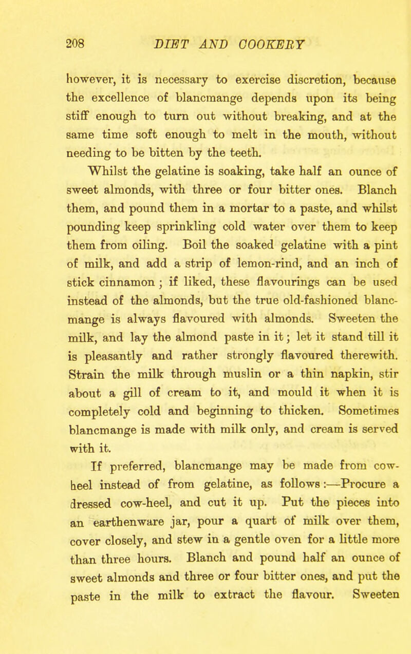 however, it is necessary to exercise discretion, because the excellence of blancmange depends upon its being stiff enough to turn out without breaking, and at the same time soft enough to melt in the mouth, without needing to be bitten by the teeth. Whilst the gelatine is soaking, take half an ounce of sweet almonds, with three or four bitter ones. Blanch them, and pound them in a mortar to a paste, and whilst pounding keep sprinkling cold water over them to keep them from oiling. Boil the soaked gelatine with a pint of milk, and add a strip of lemon-rind, and an inch of stick cinnamon ; if liked, these flavourings can be used instead of the almonds, but the true old-fashioned blanc- mange is always flavoured with almonds. Sweeten the milk, and lay the almond paste in it; let it stand till it is pleasantly and rather strongly flavoured therewith. Strain the milk through muslin or a thin napkin, stir about a gill of cream to it, and mould it when it is completely cold and beginning to thicken. Sometimes blancmange is made with milk only, and cream is served with it. If preferred, blancmange may be made from cow- heel instead of from gelatine, as follows:—Procure a dressed cow-heel, and cut it up. Put the pieces into an earthenware jar, pour a quai’t of milk over them, cover closely, and stew in a gentle oven for a little more than three hours. Blanch and pound half an ounce of sweet almonds and three or four bitter ones, and put the paste in the milk to extract the flavour. Sweeten