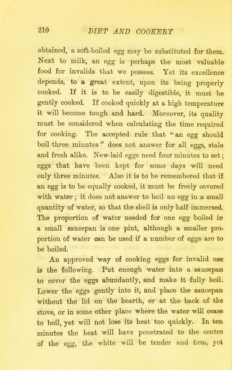 obtained, a soft-boiled egg may be substituted for them. Next to milk, an egg is perhaps the most valuable food for invalids that we possess. Yet its excellence depends, to a great extent, upon its being properly cooked. If it is to be easily digestible, it must be gently cooked. If cooked quickly at a high temperature it will become tough and hard. Moreover, its quality must be considered when calculating the time required for cooking. The accepted rule that “an egg should boil three minutes ” does not answer for all eggs, stale and fresh alike. New-laid eggs need four minutes to set; eggs that have been kept for some days will need only three minutes. Also it is to be remembered that if an egg is to be equally cooked, it must be freely covered with water; it does not answer to boil an egg in a small quantity of water, so that the shell is only half immersed. The proportion of water needed for one egg boiled in a small saucepan is one pint, although a smaller pro- portion of water can be used if a number of eggs are to be boiled. An approved way of cooking eggs for invalid use is the following. Put enough water into a saucepan to cover the eggs abundantly, and make it fully boil. Lower the eggs gently into it, and place the saucepan without the lid on the hearth, or at the back of the stove, or in some other place where the water will cease to boil, yet will not lose its heat too quickly. In ten minutes the heat will have penetrated to the centre of the egg, the white will be tender and firm, yet