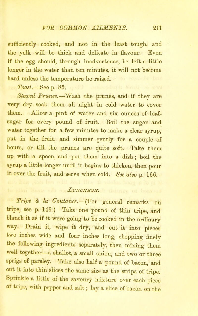 sufficiently cooked, and not in the least tough, and the yolk -will be thick and delicate in flavour. Even if the egg should, through inadvertence, be left a little longer in the water than ten minutes, it will not become hard unless the temperature be raised. Toast.—See p. 85. Stewed Prunes.—Wash the pnines, and if they are very dry soak them all night in cold water to cover them. Allow a pint of water and six ounces of loaf- sugar for every pound of fruit. Boil the sugar and water together for a few minutes to make a clear syrup, put in the fruit, and simmer gently for a couple of Lours, or till the prunes are quite soft. Take them up with a spoon, and put them into a dish; boil the syrup a little longer until it begins to thicken, then pour it over the fruit, and serve when cold. See also p. 166. Luncheon. Tripe d, la Coutance.—(For general remarks on tripe, see p. 146.) Take one pound of thin tripe, and blanch it as if it were going to be cooked in the ordinary way. Drain it, wipe it dry, and cut it into pieces two inches wide and four inches long, chopping finely the following ingredients separately, then mixing them well together—a shallot, a small onion, and two or three sprigs of parsley. Take also half a pound of bacon, and cut it into thin slices the same size as the strips of tripe. Sprinkle a little of the savoury mixture over each piece of tripe, with pepper and salt; lay a slice of bacon on the