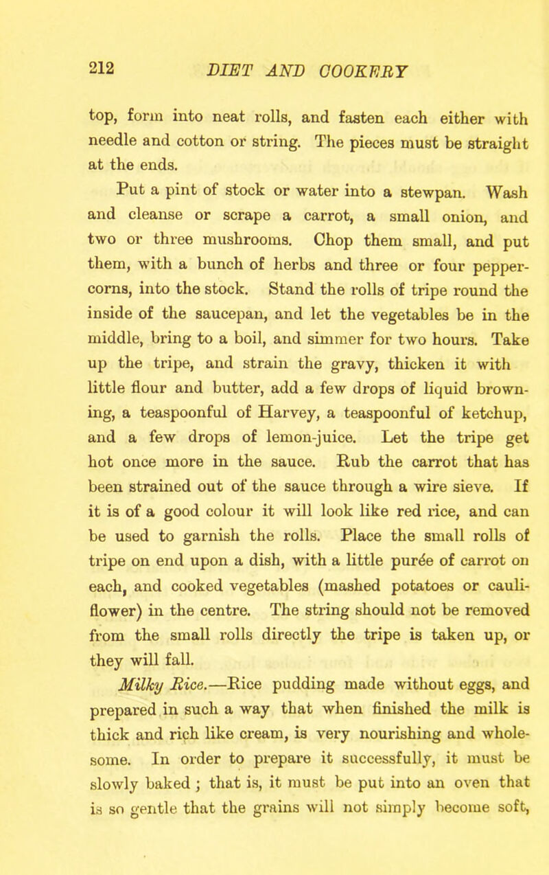 top, form into neat rolls, and fasten each either with needle and cotton or string. The pieces must be straight at the ends. Put a pint of stock or water into a stewpan. Wash and cleanse or scrape a carrot, a small onion, and two or three mushrooms. Chop them small, and put them, with a bunch of herbs and three or four pepper- corns, into the stock. Stand the rolls of tripe round the inside of the saucepan, and let the vegetables be in the middle, bring to a boil, and simmer for two hours. Take up the tripe, and strain the gravy, thicken it with little flour and butter, add a few drops of liquid brown- ing, a teaspoonful of Harvey, a teaspoonful of ketchup, and a few drops of lemon-juice. Let the tripe get hot once more in the sauce. Rub the carrot that has been strained out of the sauce through a wire sieve. If it is of a good colour it will look like red rice, and can be used to garnish the rolls. Place the small rolls of tripe on end upon a dish, with a little pur^e of carrot on each, and cooked vegetables (mashed potatoes or cauK- flower) in the centre. The string should not be removed from the small rolls directly the tripe is taken up, or they will fall. , Milky Rice.—Rice pudding made without eggs, and prepared in such a way that when finished the milk is thick and rich like cream, is very nourishing and whole- some. In order to prepare it successfully, it must be slowly baked j that is, it must be put into an oven that is so gentle that the grains will not simply become soft.