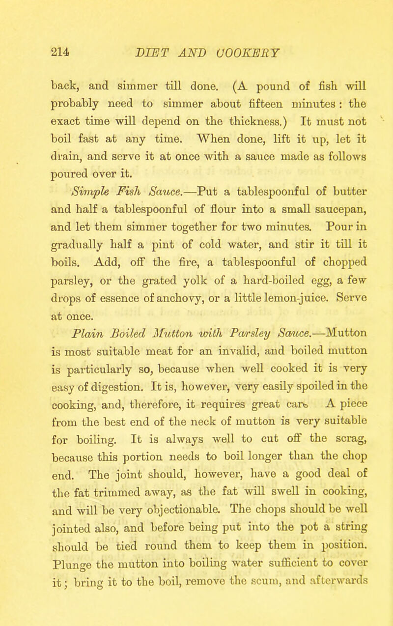 back, and simmer till done. (A pound of fish will probably need to simmer about fifteen minutes : the exact time will depend on the thickness.) It must not boil fast at any time. When done, lift it up, let it drain, and serve it at once with a sauce made as follows poured over it. Simple Fish Sauce.—Put a tablespoonful of butter and half a tablespoonful of flour into a small saucepan, and let them simmer together for two minutes. Pour in gradually half a pint of cold water, and stir it till it boils. Add, off the fire, a tablespoonful of chopped parsley, or the grated yolk of a hard-boiled egg, a few drops of essence of anchovy, or a little lemon-juice. Serve at once. Plain Boiled Mutton with Parsley Sanice.—Mutton is most suitable meat for an invalid, and boiled mutton is particularly so, because when well cooked it is very easy of digestion. It is, however, very easily spoiled in the cooking, and, therefore, it requires great cart. A piece from the best end of the neck of mutton is very suitable for boiling. It is always well to cut off the scrag, because this portion needs to boil longer than the chop end. The joint should, however, have a good deal of the fat trimmed away, as the fat will swell in cooking, and will be very objectionable. The chops should be well jointed also, and before being put into the pot a string should be tied round them to keep them in position. Plunge the mutton into boiling water sufficient to cover it; bring it to the boil, remove the scum, and afterwards