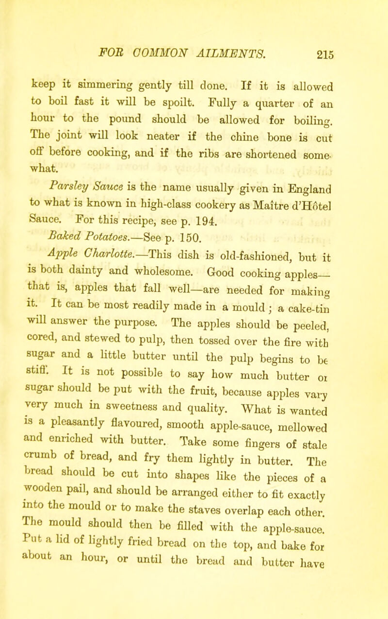 keep it simmering gently till clone. If it is allowed to boil fast it will be spoilt. Fully a quarter of an hour to the pound should be allowed for boilinf^ O* The joint will look neater if the chine bone is cut off before cooking, and if the ribs are shoi’tened some- what. Parsley Sauce is the name usually given in England to what is known in high-class cookery as Maitre d’H6tel Sauce. For this recipe, see p. 194. Baked Potatoes.—See p. 150. Apple Charlotte.—This dish is old-fashioned, but it is both dainty and wholesome. Good cooking apples that is, apples that fall well—are needed for making it. It can be most readily made in a mould ; a cake-tin will answer the purpose. The apples should be peeled, cored, and stewed to pulp, then tossed over the fire with sugar and a little butter untfi the pulp begins to be stifl-. It is not possible to say how much butter oi sugar should be put with the fruit, because apples vai^ very much in sweetness and quality. What is wanted IS a pleasantly flavoured, smooth apple-sauce, mellowed and enriched with butter. Take some fingers of stale crumb of bread, and fry them lightly in butter. The bread should be cut into shapes like the pieces of a wooden pail, and should be arranged either to fit exactly into the mould or to make the staves overlap each other. The mould should then be filled with the apple-sauce.' Put a hd of lightly fried bread on the top, and bake for about an hour, or until the bread and butter have