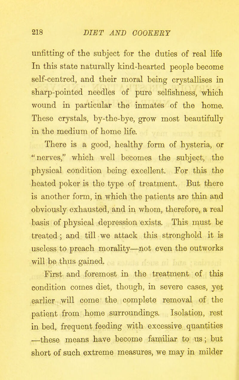unfitting of the subject for the duties of real life In this state naturally Idnd-hearted people become self-centred, and their moral being crystalHses in sharp-pointed needles of pure selfishness, which wound in particular the inmates of the home. These crystals, by-the-bye, grow most beautifully in the medium of home life. There is a good, healthy form of hysteria, or “nerves,” which well becomes the subject, the physical condition being excellent. For this the heated poker is the type of treatment. But there is another form, in which the patients are thin and obviously exhausted, and in whom, therefore, a real basis of physical depression exists. This must be treated; and till we attack this stronghold it is useless to preach morality—not even the outworks will be thus gained. First and foremost in the treatment of this condition comes diet, though, in severe cases, yet earlier will come the complete removal of the patient from home surroundings. Isolation, rest in bed. frequent feeding with excessive quantities —these means have become familiar to us; but short of such extreme measures, we may in milder
