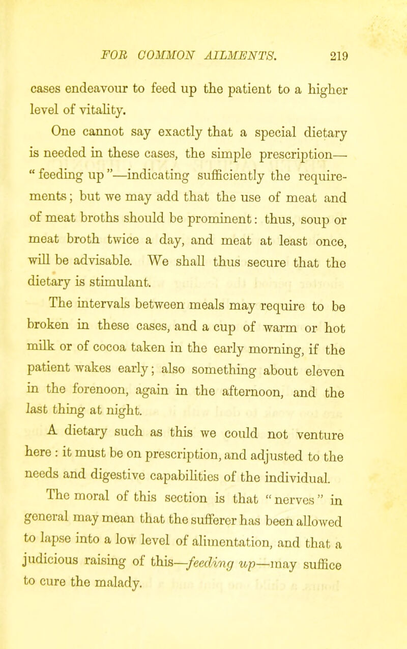 cases endeavour to feed up the patient to a higher level of vitahty. One cannot say exactly that a special dietary is needed in these cases, the simple prescription— “ feeding up ”—indicating sufficiently the require- ments ; but we may add that the use of meat and of meat broths should be prominent: thus, soup or meat broth twice a day, and meat at least once, will be advisable. We shall thus secure that the dietary is stimulant. The intervals between meals may require to be broken in these cases, and a cup of warm or hot milk or of cocoa taken in the early morning, if the patient wakes early; also something about eleven in the forenoon, again in the afternoon, and the last thing at night. A dietary such as this we could not venture here : it must be on prescription, and adjusted to the needs and digestive capabihties of the individual. The moral of this section is that “ nerves ” in general may mean that the sufferer has been allowed to lapse into a low level of alimentation, and that a judicious raising of this—feeding up—may suffice to cure the malady.