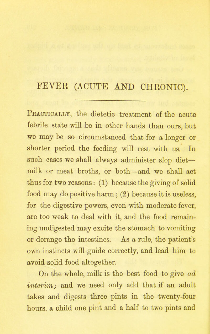 FEVER (ACUTE AND CHRONIC). Pkactically, the dietetic treatment of the acute febrile state will be in other hands than ours, but we may be so circumstanced that for a longer or shorter period the feeding will rest with us. In such cases we shall always administer slop diet— milk or meat broths, or both—and we shall act thus for two reasons: (1) because the giving of sohd food may do positive harm ; (2) because it is useless, for the digestive powers, even with moderate fever, are too weak to deal with it, and the food remain- ing undigested may excite the stomach to vomiting or derange the intestines. As a rule, the patient’s own instincts will guide correctly, and lead him to avoid solid food altogether. On the whole, milk is the best food to give ad interim; and we need only add that if an adult takes and digests three pints in the twenty-four hours, a child one pint and a half to two pints and