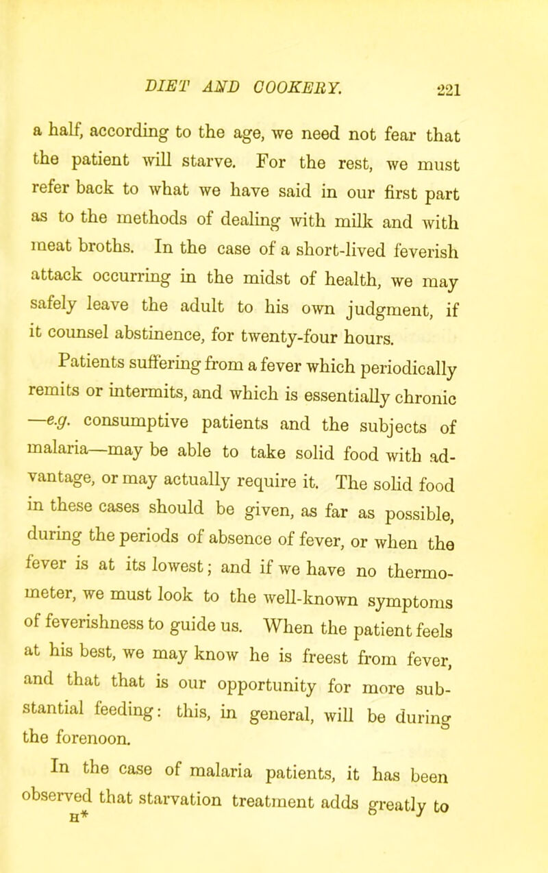 a half, according to the age, we need not fear that the patient will starve. For the rest, we must refer back to what we have said in our first part as to the methods of dealing mth milk and with meat broths. In the case of a short-lived feverish attack occurring in the midst of health, we may safely leave the adult to his own judgment, if it counsel abstinence, for twenty-four hours. Patients suffering from a fever which periodically remits or intennits, and which is essentially chronic —e.g. consumptive patients and the subjects of malaria—may be able to take solid food with ad- vantage, or may actually require it. The sohd food in these cases should be given, as far as possible, during the periods of absence of fever, or when the fever is at its lowest; and if we have no thermo- meter, we must look to the weU-lcnown symptoms of feverishness to guide us. When the patient feels at his best, we may know he is freest from fever, and that that is our opportunity for more sub- stantial feeding: this, in general, will be during the forenoon. In the case of malaria patients, it has been observed that starvation treatment adds greatly to