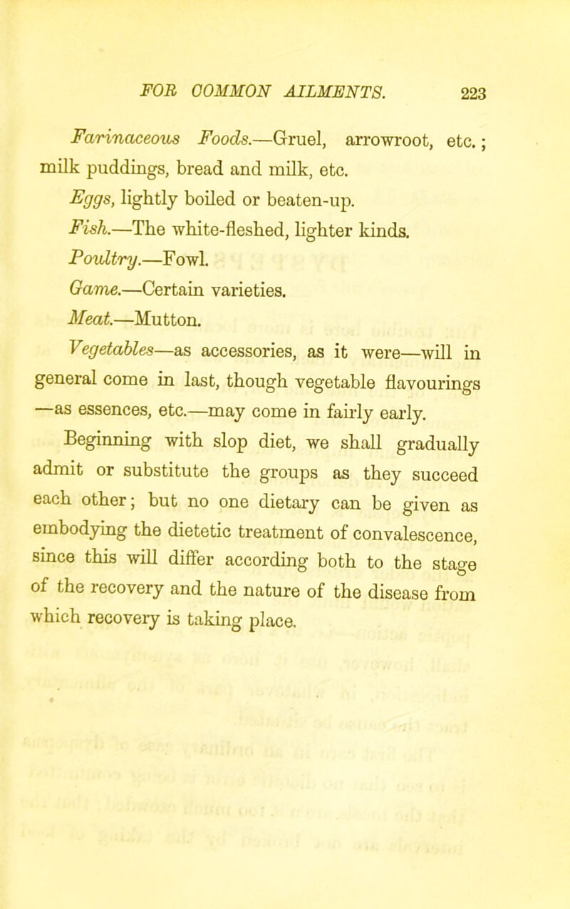Farinaceous Foods.—Gruel, arrowroot, etc.; milk puddings, bread and milk, etc. Fggs, lightly boiled or beaten-up. Fish.—The white-fleshed, hghter kinds. Poultry.—F owl. Game.—Certain varieties. Meat.—Mutton. Vegetables—as accessories, as it were—will in general come in last, though vegetable flavourings —as essences, etc.—may come in fairly early. Beginning with slop diet, we shall gradually admit or substitute the groups as they succeed each other; but no one dietary can be given as embodying the dietetic treatment of convalescence, since this will differ according both to the stage of the recovery and the nature of the disease from which recovery is taking place.