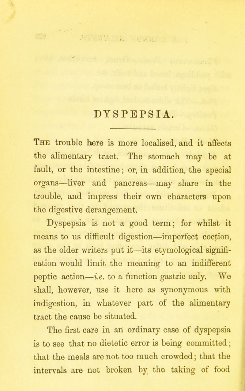 DYSPEPSIA. The trouble here is more localised, and it affects the alimentary tract. The stomach may be at fault, or the intestine; or, in addition, the special organs—liver and pancreas—may share in the trouble, and impress their own characters upon the digestive derangement. Dyspepsia is not a good term; for whilst it means to us difficult digestion—imperfect coction, as the older writers put it—its etymological signifi- cation would limit the meaning to an indifferent peptic action—i.e. to a function gastric only. We shall, however, use it here as synon3nnous with indigestion, in whatever part of the alimentary tract the cause be situated. The first care in an ordinary case of dyspepsia is to see that no dietetic error is being committed; that the meals are not too much crowded; that the intervals are not broken by the taking of food