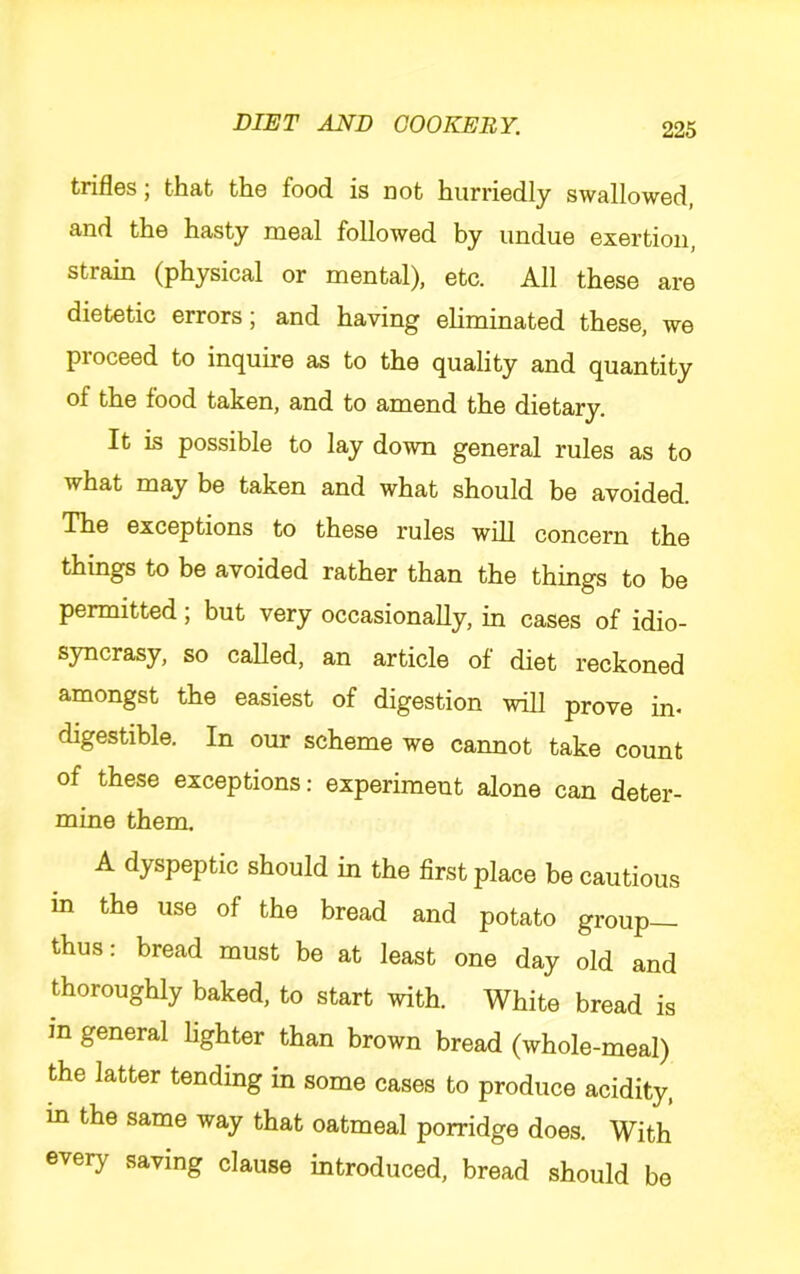 trifles; that the food is not hurriedly swallowed, and the hasty meal followed by undue exertion, strain (physical or mental), etc. All these are dietetic errors; and having eliminated these, we proceed to inquire as to the quality and quantity of the food taken, and to amend the dietary. It is possible to lay down general rules as to what may be taken and what should be avoided. The exceptions to these rules will concern the things to be avoided rather than the things to be permitted; but very occasionally, in cases of idio- syncrasy, so called, an article of diet reckoned amongst the easiest of digestion will prove in- digestible. In our scheme we cannot take count of these exceptions; experiment alone can deter- mine them. A dyspeptic should in the first place be cautious in the use of the bread and potato group— thus: bread must be at least one day old and thoroughly baked, to start with. White bread is m general lighter than brown bread (whole-meal) the latter tending in some cases to produce acidity, in the same way that oatmeal porridge does. With every saving clause introduced, bread should be