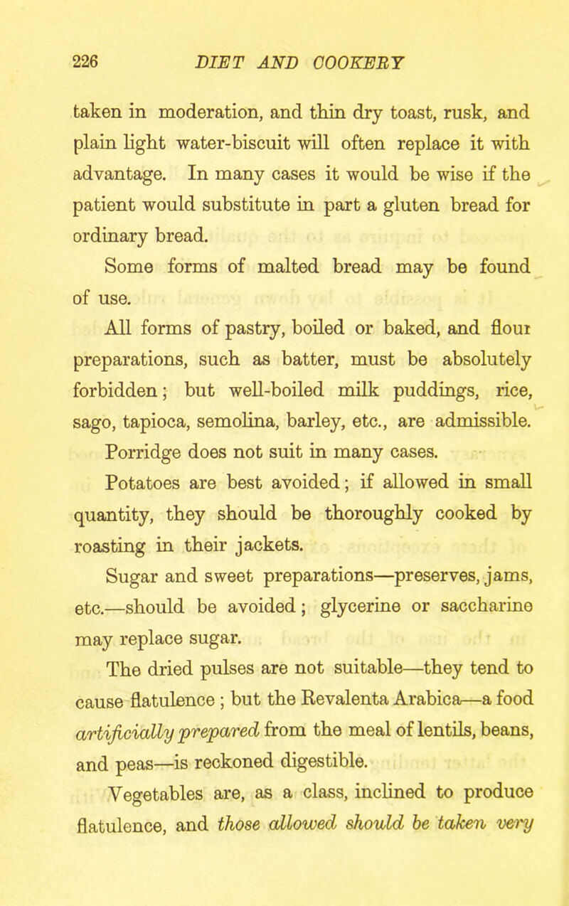 taken in moderation, and thin dry toast, rusk, and plain light water-biscuit will often replace it with advantage. In many cases it would be wise if the patient would substitute in part a gluten bread for ordinary bread. Some forms of malted bread may be found of use. All forms of pastry, boiled or baked, and flour preparations, such as batter, must be absolutely forbidden; but well-boiled milk puddings, rice, \ sago, tapioca, semolina, barley, etc., are admissible. Porridge does not suit in many cases. Potatoes are best avoided; if allowed in small quantity, they should be thoroughly cooked by roasting in their jackets. Sugar and sweet preparations—preserves, jams, etc.—should be avoided; glycerine or saccharine may replace sugar. The dried pulses are not suitable—they tend to cause flatulence; but the Revalenta Arabica—a food artificially prepared from the meal of lentils, beans, and peas—is reckoned digestible. Vegetables are, as a class, inclined to produce flatulence, and those allowed should he taken very