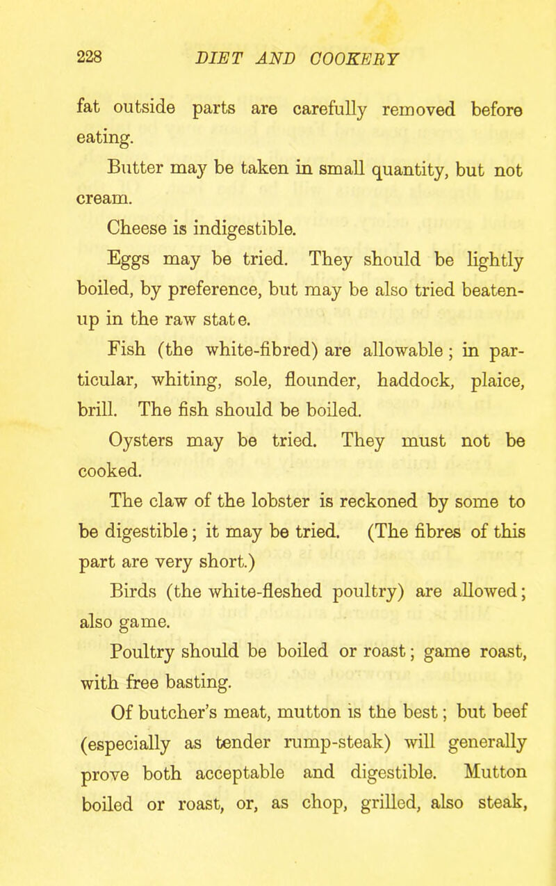 fat outside parts are carefully removed before eating. Butter may be taken in small quantity, but not cream. Cheese is indigestible. Eggs may be tried. They should be lightly boiled, by preference, but may be also tried beaten- up in the raw state. Fish (the white-fibred) are allowable; in par- ticular, whiting, sole, flounder, haddock, plaice, brill. The fish should be boiled. Oysters may be tried. They must not be cooked. The claw of the lobster is reckoned by some to be digestible; it may be tried. (The fibres of this part are very short.) Birds (the white-fleshed poultry) are allowed; also game. Poultry should be boiled or roast; game roast, with free basting. Of butcher’s meat, mutton is the best; but beef (especially as tender rump-steak) will generally prove both acceptable and digestible. Mutton boiled or roast, or, as chop, grilled, also steak.