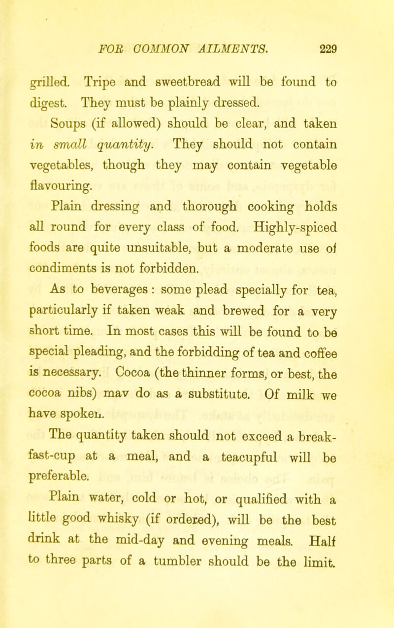 grilled. Tripe and sweetbread will be found to digest. They must be plainly dressed. Soups (if allowed) should be clear, and taken in small quantity. They should not contain vegetables, though they may contain vegetable flavouring. Plain dressing and thorough cooking holds all round for every class of food. Highly-spiced foods are quite unsuitable, but a moderate use of condiments is not forbidden. As to beverages: some plead specially for tea, particularly if taken weak and brewed for a very short time. In most cases this will be found to be special pleading, and the forbidding of tea and coffee is necessary. Cocoa (the thinner forms, or best, the cocoa nibs) mav do as a substitute. Of milk we have spoken. The quantity taken should not exceed a break- fast-cup at a meal, and a teacupful will be preferable. Plain water, cold or hot, or qualified with a little good whisky (if ordered), will be the best drink at the mid-day and evening meals. Half to three parts of a tumbler should be the limit.