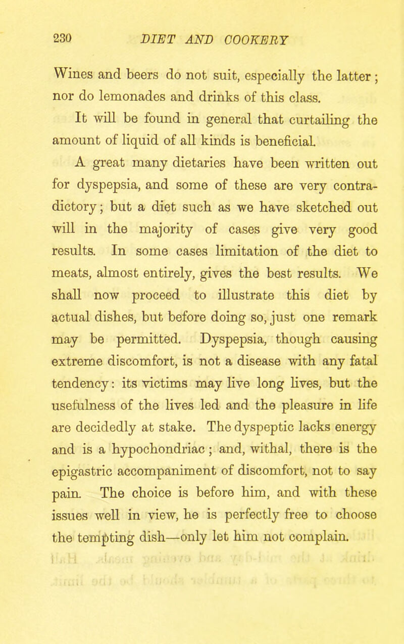Wines and beers do not suit, especially the latter ; nor do lemonades and drinks of this class. It will be found in general that curtailing the amount of liquid of all kinds is beneficial A great many dietaries have been written out for dyspepsia, and some of these are very contra- dictory ; but a diet such as we have sketched out will in the majority of cases give very good results. In some cases limitation of the diet to meats, almost entirely, gives the best results. We shall now proceed to illustrate this diet by actual dishes, but before doing so, just one remark may be permitted. Dyspepsia, though causing extreme discomfort, is not a disease with any fatal tendency: its victims may live long lives, but the usefulness of the lives led and the pleasure in life are decidedly at stake. The dyspeptic lacks energy and is a hypochondriac; and, withal, there is the epigastric accompaniment of discomfort, not to say pain. The choice is before him, and with these issues weU in view, he is perfectly free to choose the tempting dish—only let him not complain.